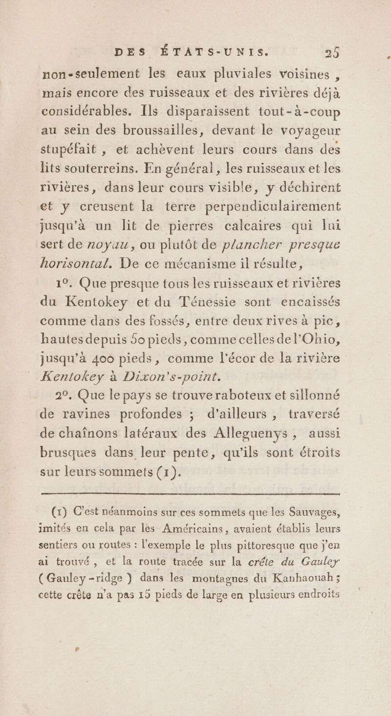 non-seulement les eaux pluviales voisines, mais encore des ruisseaux et des rivières déjà considérables. Ils disparaissent tout-à-coup au sein des broussailles, devant le voyageur stupéfait , et achèvent leurs cours dans des lits souterreins. En général, les ruisseaux et les rivières, dans leur cours visible, y déchirent et y creusent la terre perpendiculairement jusqu’à un lit de pierres calcaires qui lui sert de zoyuu, ou plutôt de plancher presque horisontal. De ce mécanisme il résulte, 19. Que presque tous les ruisseaux et rivières du Kentokey et du Ténessie sont encaissés comme dans des fossés, entre deux rives à pic, hautes depuis 5o pieds, comme celles de l'Ohio, jusqu'à 400 pieds, comme l'écor de la rivière Kentokey à Dixon's-point. 29, Que le pays se trouve raboteux et sillonné de ravines profondes ; d’ailleurs , traversé de chaînons latéraux des Alleguenys, aussi brusques Gans leur pente, qu'ils sont étroits sur leurs sommets (x). (x) C’est néanmoins sur ces sommets que les Sauvages, imités en cela par les Américains, avaient établis leurs sentiers ou routes : l'exemple le plus pittoresque que j'en ai trouvé , et la route tracée sur la créte du Gauler (Gauley-ridge } dans les montagnes du Kanhaouah ; cette crête n’a pas 19 pieds de large en plusieurs endroits