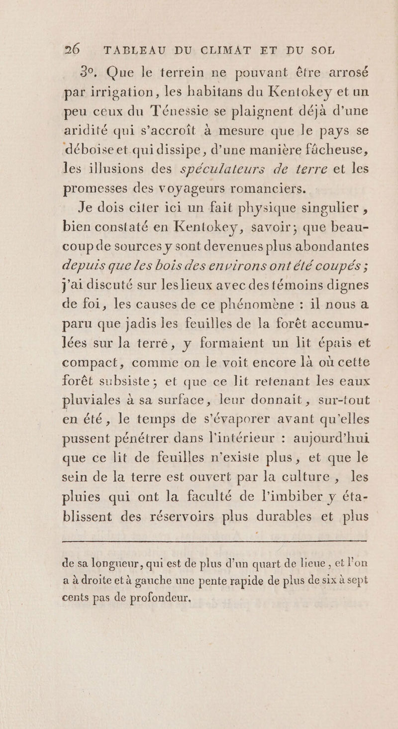 30, Que le terrein ne pouvant être arrosé par irrigation, les habitans du Kentokey et un peu ceux du Ténessie se plaignent déjà d’une aridité qui s'accroît à mesure que le pays se déboise et qui dissipe, d’une manière fâcheuse, les illusions des spéculateurs de terre et les promesses des voyageurs romanciers. Je dois citer ici un fait physique singulier , bien constaté en Kentokey, savoir; que beau- coup de sources y sont devenues plus abondantes depuis que les bois des environs ont été coupés ; J'ai discuté sur les lieux avec des témoins dignes de foi, les causes de ce phénomène : il nous a paru que jadis les feuilles de la forêt accumu- lées sur la terré, y formaient un lit épais et compact, comme on le voit encore là où cette forêt subsiste; et que ce lit retenant les eaux pluviales à sa surface, leur donnait, sur-tout en été, le temps de s’évaporer avant qu’elles pussent pénétrer dans l’intérieur : aujourd’hui que ce lit de feuilles n'existe plus, et que le sein de la terre est ouvert par la culture, les pluies qui ont la faculté de l’imbiber y éta- blissent des réservoirs plus durables et plus de sa longueur, qui est de plus d’un quart de lieue , et l'on a à droite et à gauche une pente rapide de plus de six à sept cents pas de profondeur.