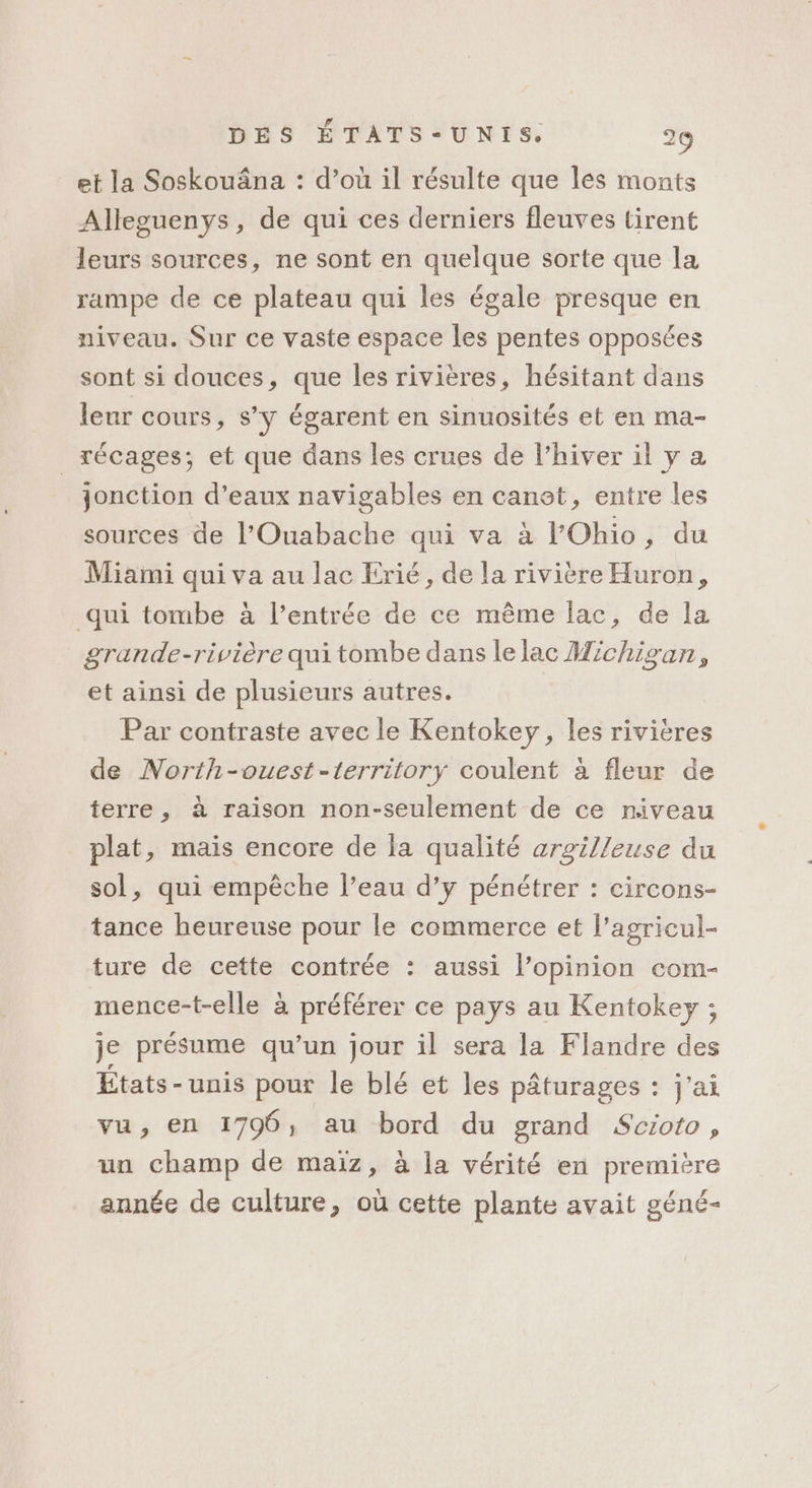 et la Soskouâna : d’où il résulte que les monts Alleguenys, de qui ces derniers fleuves tirent leurs sources, ne sont en quelque sorte que la rampe de ce plateau qui les égale presque en niveau. Sur ce vaste espace les pentes opposées sont si douces, que les rivières, hésitant dans leur cours, s’y égarent en sinuosités et en ma- _récages; et que dans les crues de l’hiver il y a jonction d'eaux navigables en canot, entre les sources de l'Ouabache qui va à l'Ohio, du Miami qui va au lac Erié, de la rivière Huron, qui tombe à l’entrée de ce même lac, de la grande-rivière qui tombe dans le lac Michigan, et ainsi de plusieurs autres. Par contraste avec le Kentokey, les rivières de North-ouest-territory coulent à fleur de terre, à raison non-seulement de ce niveau plat, mais encore de la qualité arzilleuse du sol, qui empêche l’eau d’y pénétrer : circons- tance heureuse pour le commerce et l’agricul- ture de cette contrée : aussi l’opinion com- mence-t-elle à préférer ce pays au Kentokey ; je présume qu’un jour il sera la Flandre des États-unis pour le blé et les pâturages : j'ai vu, en 1796, au bord du grand Scioto, un champ de maiz, à la vérité en première année de culture, où cette plante avait géné-