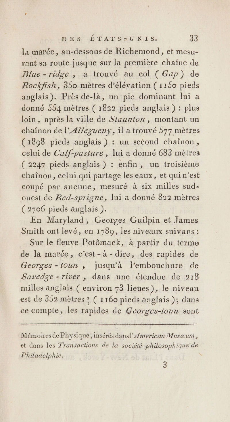 la marée, au-dessous de Richemond, et mesu- rant sa route jusque sur la première chaîne de Blue - ridge , a trouvé au col ( Gap) de Rockfish, 350 mètres d’élévation (1150 pieds anglais). Près de-là, un pic dominant lui a donné 554 mètres ( 1822 pieds anglais ) : plus loin, après la viile de Szaunton, montant un chaînon de l’Æ4//egueny , il a trouvé 577 metres (1898 pieds anglais ) : un second chaînon, celui de Calf-pasture , lui a donné 683 mètres ( 2247 pieds anglais ) : enfin , un troisième chaînon, celui qui partage les eaux, et qui n’est coupé par aucune, mesuré à six milles sud- ouest de Red-sprigne, lui a donné 822 mètres (2706 pieds anglais ). En Maryland, Georges Guilpin et James Smith ont levé, en 1789, les niveaux suivans : Sur le fleuve Potômack, à partir du terme de la marée, c'est-à-dire, des rapides de Georges -toun , jusqu’à l'embouchure de Savedge - river , dans une étendue de 218 milles anglais ( environ 73 lieues}, le niveau est de 352 mètres &gt; ( 1160 pieds anglais ); dans ce compte, les rapides de Georges-toun sont Mémoires de Physique, insérés dansl’ Æmerican Musæum , et dans les Transactions de La société philosophique de Philadelphie.