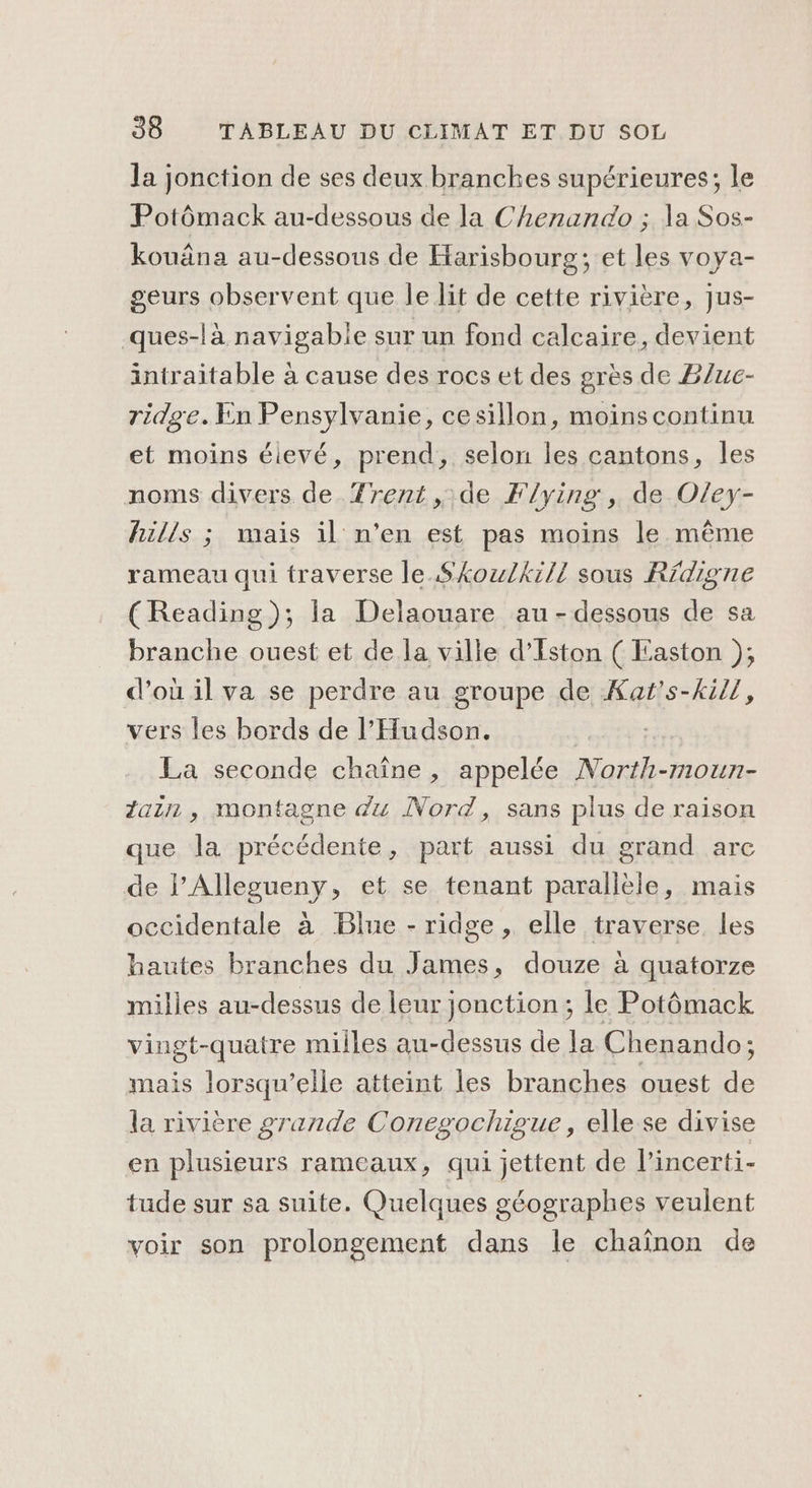 la jonction de ses deux branches supérieures; le Potômack au-dessous de la Chenando ; la Sos- kouäna au-dessous de Harisbourg; et les voya- geurs observent que le lit de cette rivière, jus- ques-là navigabie sur un fond calcaire, devient intraitable à cause des rocs et des grès de B/uc- ridge. En Pensylvanie, cesillon, moins continu et moins éievé, prend, selon les cantons, les noms divers de Trent ,.de Flying, de Oley- hills ; mais il n’en est pas moins le même rameau qui traverse le. SkozuZkill sous Rdigne (Reading); la Delaouare au-dessous de sa branche ouest et de la ville d’Eston ( Easton ),; d'où il va se perdre au groupe de Kaf's-kil1, vers les bords de l’Hudson. | La seconde chaîne, appelée North-moun- Zain , montagne du Nord, sans plus de raison que la précédente, part aussi du grand arc de l’Alleoueny, et se tenant parallèle, mais occidentale à Blue - ridge , elle traverse les hautes branches du James, douze à quatorze milles au-dessus de leur jonction; le Potômack vingt-quatre milles au-dessus de la Chenando; mais lorsqu'elle atteint les branches ouest de la rivière grande Conegochigue, elle se divise en plusieurs rameaux, qui jettent de l’incerti- tude sur sa suite. Quelques géographes veulent voir son prolongement dans le chaînon de