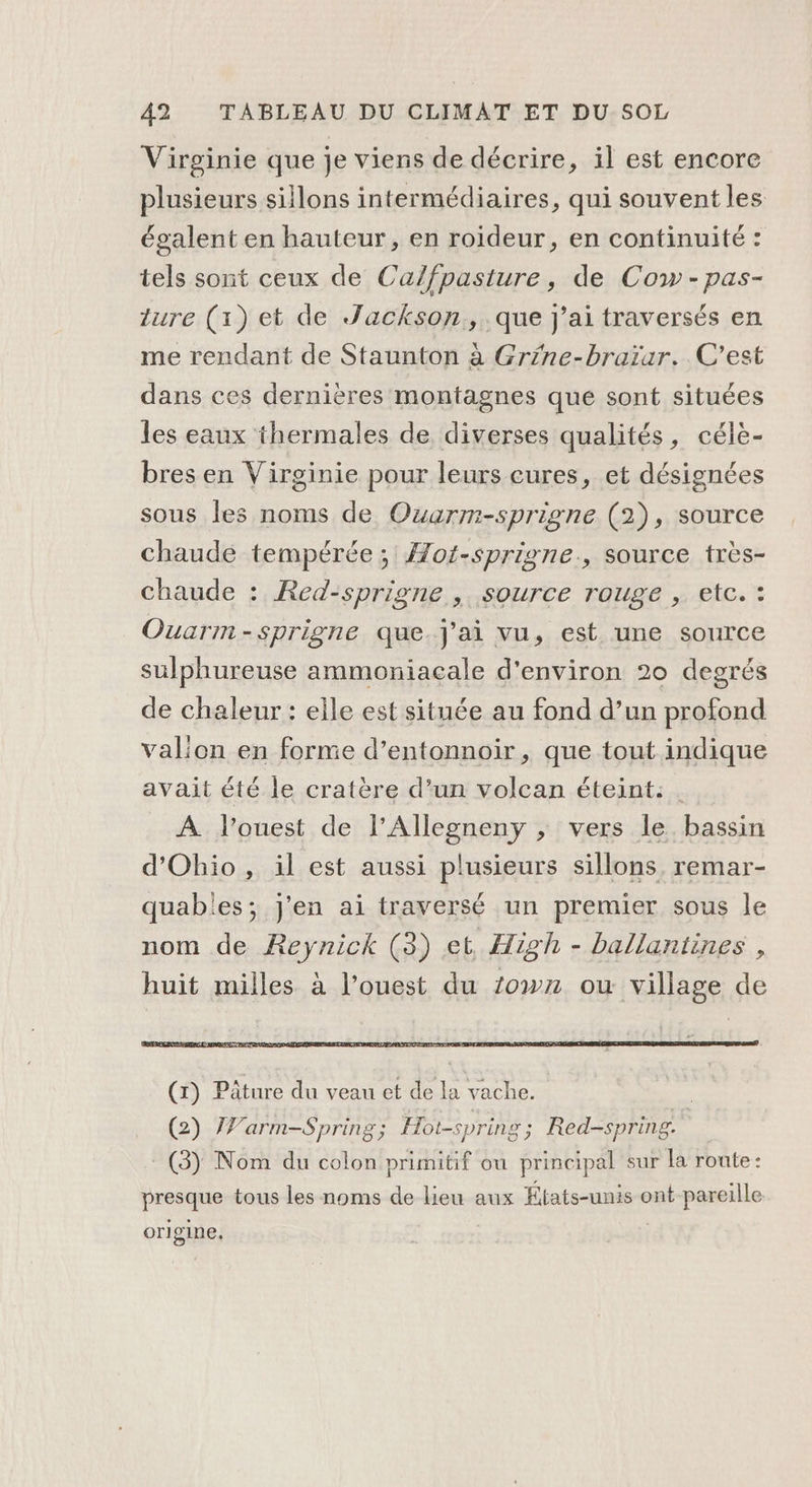 Virginie que je viens de décrire, il est encore plusieurs sillons intermédiaires, qui souvent les égalent en hauteur, en roideur, en continuité : tels sont ceux de Ca/fpasture, de Cow -pas- ture (1) et de Jackson, que j'ai traversés en me rendant de Staunton à Grine-braïar.. C'est dans ces dernières montagnes que sont situées les eaux thermales de diverses qualités, célè- bres en Virginie pour leurs cures, et désignées sous les noms de Ouarm-sprigne (2), source chaude tempérée ; Æot-sprigne., source très- chaude : Red-sprigne , source rouge , etc. : Ouarm-sprigne que.Jj'ai vu, est une source sulphureuse ammoniacale d'environ 20 degrés de chaleur : elle est située au fond d’un profond valion en forme d’entonnoir, que tout indique avait été le cratère d’un volcan éteint: A l’ouest de l’Allegneny ; vers le. bassin d’Ohio , il est aussi plusieurs sillons, remar- quabies; j'en ai traversé un premier sous le nom de Reynick (3) et High - ballantines , huit milles à l’ouest du 20w72 ou village de (2) 7Varm-Spring; Hot-spring; Red-spring. : (3) Nom du colon primitif ou principal sur la route: presque tous les noms de lieu aux États-unis ont pareille or] gine,