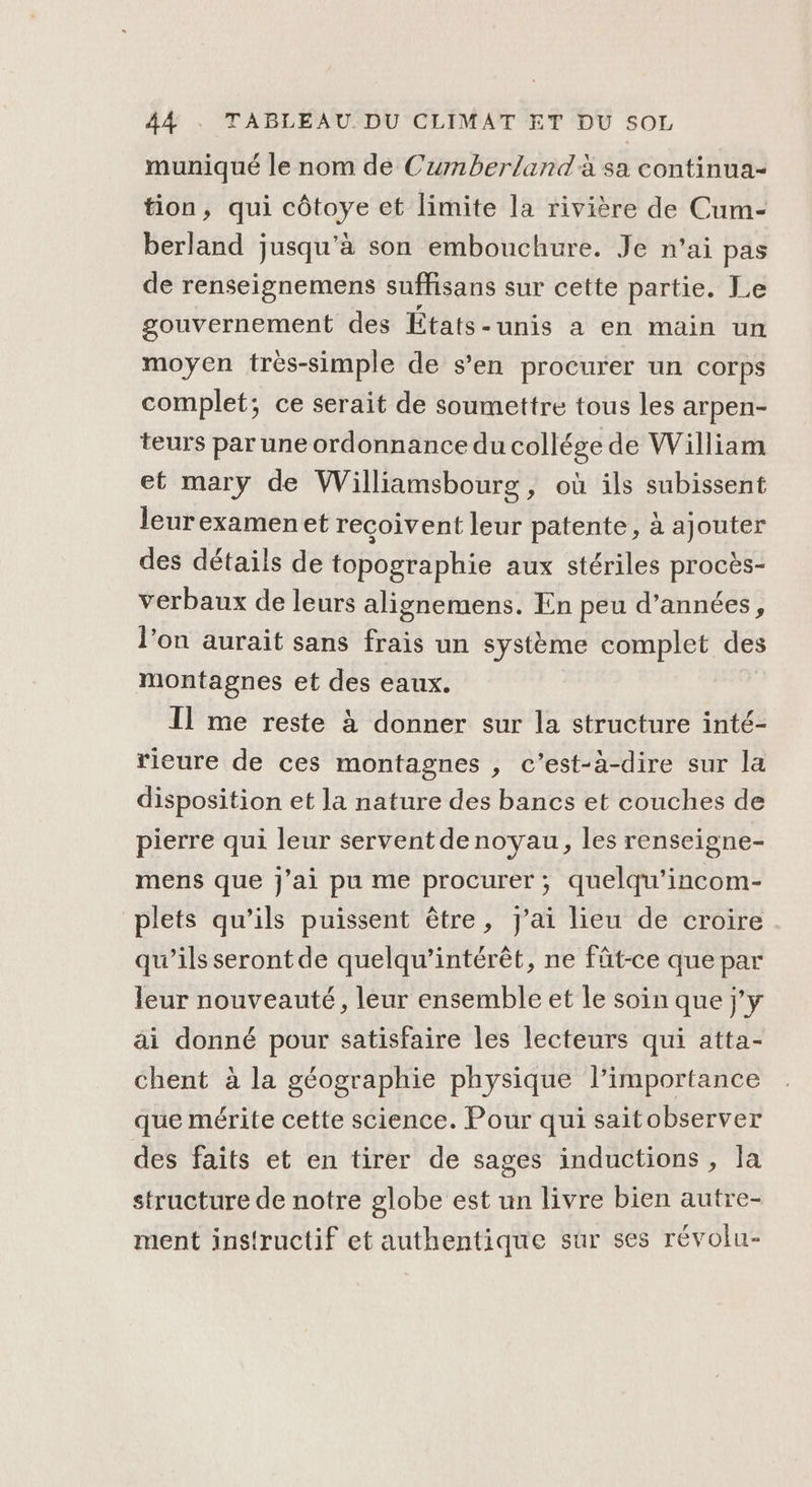 muniqué le nom de Cumberland'à sa continua- tion, qui côtoye et limite la rivière de Cum- berland jusqu’à son embouchure. Je n'ai pas de renseignemens suffisans sur cette partie. Le gouvernement des États-unis a en main un moyen très-simple de s’en procurer un corps complet; ce serait de soumettre tous les arpen- teurs par une ordonnance du collége de William et mary de Williamsbourg, où ils subissent leurexamenet reçoivent leur patente, à ajouter des détails de topographie aux stériles procès- verbaux de leurs alignemens. En peu d’années, l’on aurait sans frais un système complet des montagnes et des eaux. 11 me reste à donner sur la structure inté- rieure de ces montagnes , c’est-à-dire sur la disposition et la nature des bancs et couches de pierre qui leur servent denoyau, les renseigne- mens que j'ai pu me procurer, quelqu’'incom- plets qu’ils puissent être, j'ai lieu de croire qu’ils seront de quelqu’intérêt, ne füt-ce que par leur nouveauté, leur ensemble et le soin que j'y ai donné pour satisfaire les lecteurs qui atta- chent à la géographie physique l'importance que mérite cette science. Pour qui saitobserver des faits et en tirer de sages inductions , la structure de notre globe est un livre bien autre- ment instructif et authentique sur ses révolu-