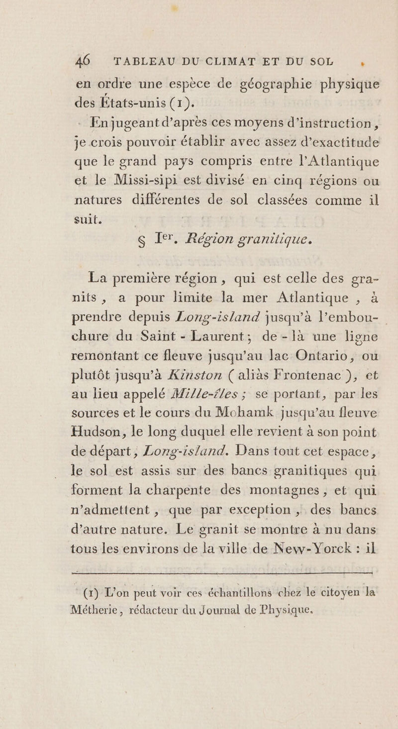 en ordre une espèce de géographie physique des États-unis (1). En jugeant d’après ces moyens d'instruction, je crois pouvoir établir avec assez d’exactitude que le grand pays compris entre l'Atlantique et le Missi-sipi est divisé en cinq régions ou natures différentes de sol classées comme il suit. | S I. Région granitique. La première région , qui est celle des gra- nits, a pour limite la mer Atlantique , à prendre depuis Long-island jusqu’à l’embou- chure du Saint - Laurent; de-là une ligne remontant ce fleuve jusqu’au lac Ontario, ou plutôt jusqu’à Kznston ( aliàs Frontenac }, et au lieu appelé M£//e-fles ; se portant, par les sources et le cours du Mohamk jusqu’au fleuve Hudson, le long duquel elle revient à son point de départ, Long-island. Dans tout cet espace, le sol est assis sur des bancs granitiques qui forment la charpente des montagnes , et qui n’admettent , que par exception , des bancs d’autre nature. Le granit se montre à nu dans tous les environs de la ville de New-Yorck : il (x) L'on peut voir ces échantillons chez le citoyen la Métherie, rédacteur du Journal de Physique,