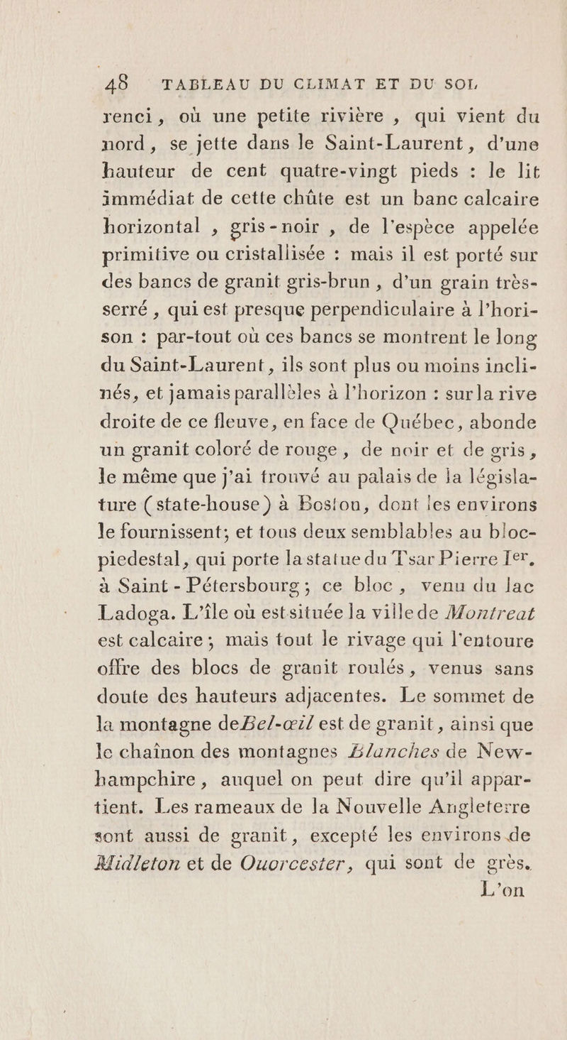 renci, où une petite rivière , qui vient du nord, se jette dans le Saint-Laurent, d’une hauteur de cent quatre-vingt pieds : le lit immédiat de cette chûte est un banc calcaire horizontal , gris-noir , de l'espèce appelée primitive ou cristallisée : mais il est porté sur des bancs de granit gris-brun , d’un grain très- serré , qui est presque perpendiculaire à l’hori- son : par-tout où ces bancs se montrent le long du Saint-Laurent, ils sont plus ou moins incli- nés, et jamais parallèles à l'horizon : surla rive droite de ce fleuve, en face de Québec, abonde un granit coloré de rouge, de noir et de gris, le même que j'ai trouvé au palais de ja législa- ture (state-house) à Bosiou, dont les environs le fournissent; et tous deux semblables au bloc- piedestal, qui porte la statue du Tsar Pierre Ier, à Saint - Pétersbourg; ce bloc , venu du lac Ladoga. L'île où estsituée la ville de Moztreat est calcaire; mais fout le rivage qui l'entoure offre des blocs de granit roulés, venus sans doute des hauteurs adjacentes. Le sommet de la montagne deBe/-œil est de granit, ainsi que le chaînon des montagnes Blanches de New- hampchire, auquel on peut dire qu’il appar- tient. Les rameaux de la Nouvelle Angleterre sont aussi de granit, excepté les environs de AMidleton et de Ouorcester, qui sont de grès. L'on