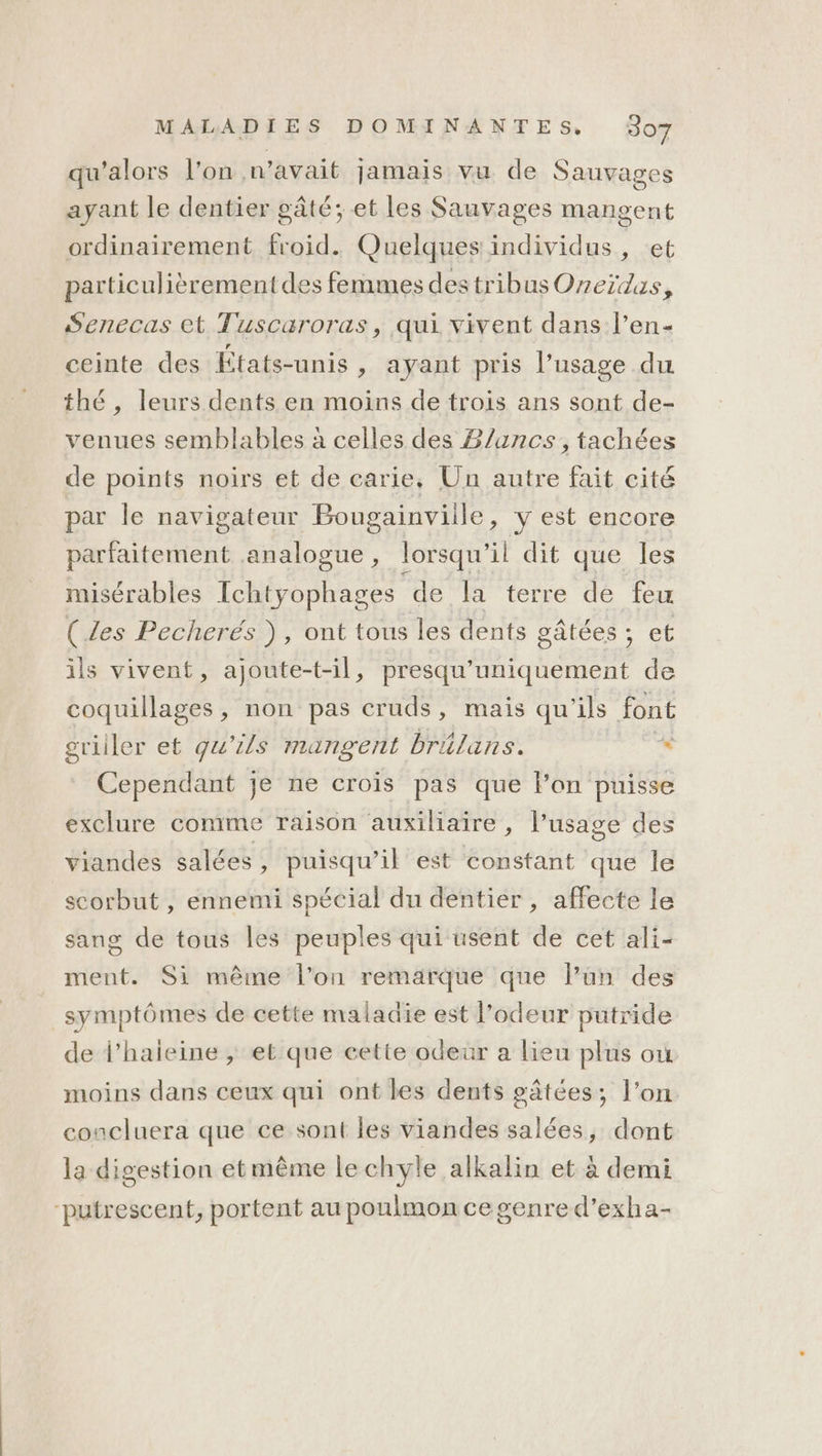 qu'alors l'on n'avait jamais vu de Sauvages ayant le dentier gâté; et les Sauvages mangent ordinairement froid. Quelques individus, et particulièrement des femmes destribus Oneïidas, Senecas et Tuscaroras, qui vivent dans l’en- ceinte des États-unis, ayant pris l'usage du thé, leurs dents en moins de trois ans sont de- venues semblables à celles des B/ancs, tachées de points noirs et de carie. Un autre fait cité par le navigateur Bougainviile, y est encore parfaitement analogue, lorsqu'il dit que les misérables Ichtyophages de la terre de feu (Les Pecherés ), ont tous les dents gâtées ; et ils vivent, ajoute-t-il, presqu'uniquement de coquillages, non pas cruds, mais qu'ils font griller et qu'ils mangent brilans. * Cependant je ne crois pas que l’on puisse exclure comme raison auxiliaire , l'usage des viandes salées , puisqu'il est constant que le scorbut , ennemi spécial du dentier , affecte le sang de tous les peuples qui usent de cet ali- ment. Si même l’on remarque que lPün des symptômes de cette maladie est l'odeur putride de l’haieine , et que cette odeur a lieu plus où moins dans ceux qui ont les dents gâtées; l’on concluera que ce sont les viandes salées, dont la digestion etmême le chyle alkalin et à demi “putrescent, portent au poulmon cegenred’exha-