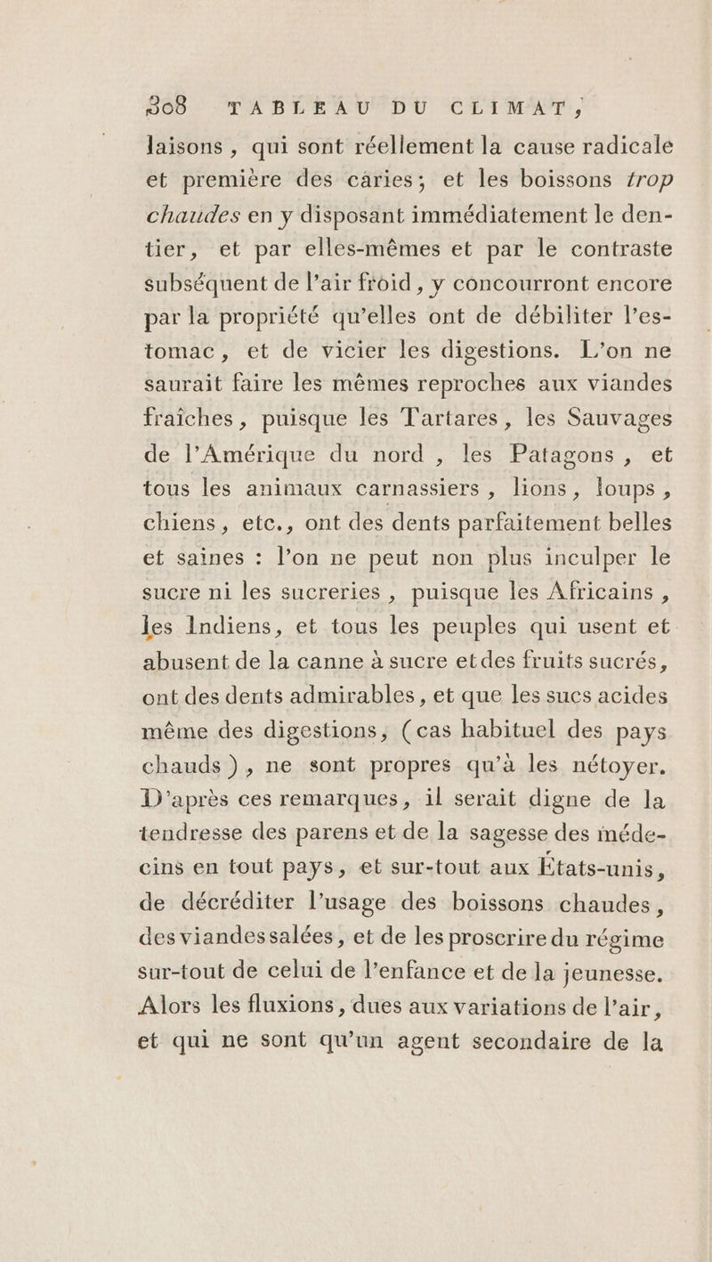 laisons , qui sont réellement la cause radicale et première des caries; et les boissons /rop chaudes en y disposant immédiatement le den- tier, et par elles-mêmes et par le contraste subséquent de l’air froid , y concourront encore par la propriété qu’elles ont de débiliter l’es- tomac, et de vicier les digestions. L'on ne saurait faire les mêmes reproches aux viandes fraîches, puisque les T'artares, les Sauvages de l’Amérique du nord , les Patagons , et tous les animaux carnassiers , lions, {oups , chiens, etc., ont des dents parfaitement belles et saines : l’on ne peut non plus inculper le sucre ni les sucreries , puisque les Africains, les Indiens, et tous les peuples qui usent et abusent de la canne à sucre etdes fruits sucrés, ont des dents admirables, et que les sucs acides même des digestions, (cas habituel des pays chauds), ne sont propres qu'à les nétoyer. D'après ces remarques, il serait digne de la tendresse des parens et de la sagesse des méde- cins en tout pays, et sur-tout aux États-unis, de décréditer l’usage des boissons chaudes, des viandessalées, et de les proscrire du régime sur-tout de celui de l’enfance et de la jeunesse. Alors les fluxions , dues aux variations de l’air, et qui ne Sont qu'un agent secondaire de la