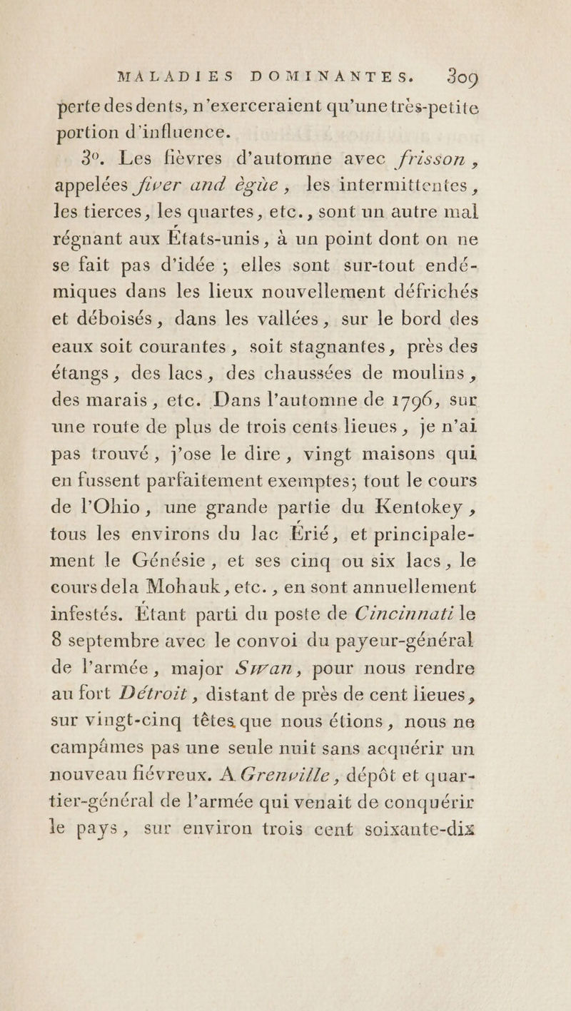 perte des dents, n’exerceraient qu’unetrèes-petite portion d'influence. 3°. Les fièvres d’automne avec frisson, appelées ver and ègüe, les intermittentes, les tierces, les quartes, etc., sont un autre mal régnant aux États-unis, à un point dont on ne se fait pas d'idée ; elles sont sur-tout endé- miques dans les lieux nouvellement défrichés et déboisés, dans les vallées, sur le bord des eaux soit courantes , soit stagnantes, près des étangs, des lacs, des chaussées de moulins, des marais, etc. Dans l’automne de 1706, sur une route de plus de trois cents lieues, je n’ai pas trouvé, j'ose le dire, vingt maisons qui en fussent parfaitement exemptes; tout le cours de l'Ohio, une grande partie du Kentokey , tous les environs du lac Érié, et principale- ment le Génésie, et ses cinq ou six lacs, le cours dela Mohauk, etc. , en sont annuellement infestés. Étant parti du poste de Cincinnati le 8 septembre avec le convoi du payeur-général de l’armée, major Swan, pour nous rendre au fort Détroit , distant de près de cent lieues, sur vingt-cinq têtes que nous étions, nous ne campämes pas une seule nuit sans acquérir un nouveau fiévreux. À Grenville, dépôt et quar- tier-général de l’armée qui venait de conquérir le pays, sur environ trois cent soixante-dix