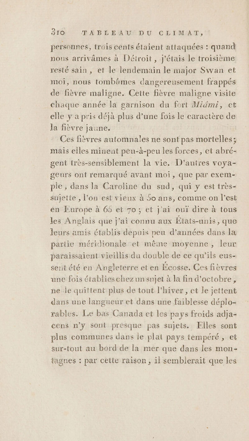 personnes, trois cents étaient attaquées : quand nous arrivâmes à Détroit, J'étais le troisième resté sain , et le lendemain le major Swan et moi, nous tombämes dangereusement frappés de fièvre maligne. Cette fièvre maligne visite Chaque année la garnison du fort Midmi, et elle y a pris déja plus d’une fois le caractère de la fièvre jaune. | | Ces fibvres automnales ne sont pas mortelles; mais elles minent peu-à-peu les forces, et abré- gent tres-sensiblement la vie. D'autres voya- geurs ont remarqué avant moi, que par exem- ple , dans la Caroline du sud, qui y est très- sujette , l’ou est viéux à 5o ans, comme on l’est en Europe à 65 et 70; et j'ai oui dire à tous les Anglais que j'ai connu aux États-unis, que leurs amis établis depuis peu d’années dans la partie méridionale et même moyenne, leur paraissaient vieillis du double de ce qu’ils eus- sent été en Angleterre et en Écosse. Ces fitvres une fois établieschez un snjet à la fin d'octobre, ne le quittent plus de tout l'hiver, et le jettent dans une langueur et dans une faiblesse déplo- rables. Le bas Canada et les pays froids adja- cens n’y sont presque pas sujets. Elles sont plus communes dans le plat pays tempéré , et sur-tout au bord de la mer que dans les mon- tagnes : par celte raison, il semblerait que les