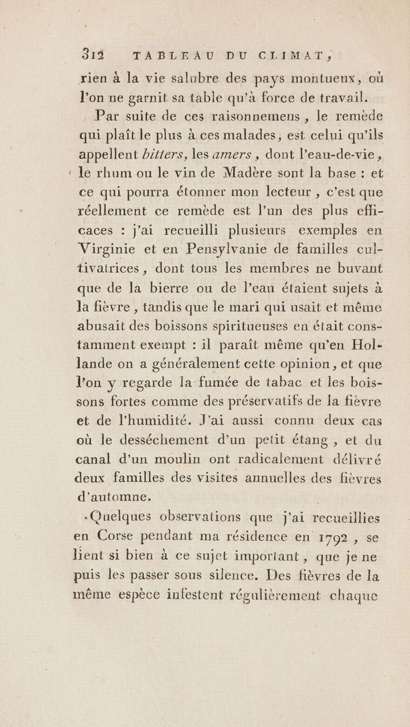 a 319 TA BILÆPAU: D'U CLIMAT, rien à la vie salubre des pays montuenx, où l’on ne garnit sa table qu’à force de travail. Par suite de ces raisonnemens , le remède qui plaît le plus à ces malades, est celui qu’ils appellent bitters, les amers , dont l’eau-de-vie, le rhum ou le vin de Madère sont la base : et ce qui pourra étonner mon lecteur , c’est que réellement ce remède est l’un des plus effi- caces : J'ai recueilli plusieurs exemples en Virginie et en Pensylvanie de familles cul- tivatrices, dont tous les membres ne buvant que de la bierre ou de l’eau étaient sujets à la fièvre , tandis que le mari qui usait et même abusait des boissons spiritueuses en était cons- tamment exempt : il paraît même qu’en Hol- lande on a généralement cette opinion, et que l’on y regarde la fumée de tabac et les bois- sons fortes comme des préservatifs de la fièvre et de l'humidité. J'ai aussi connu deux cas où le desséchement d’un petit étang , et du canal d’un moulin ont radicalement délivré deux familles des visites annuelles des fièvres d'automne. | Quelques observations que j'ai recueillies en Corse pendant ma résidence en 1702 , se lient si bien à ce sujet important , que je ne puis les passer sous silence. Des fièvres de la même espèce infestent régulièrement chaque