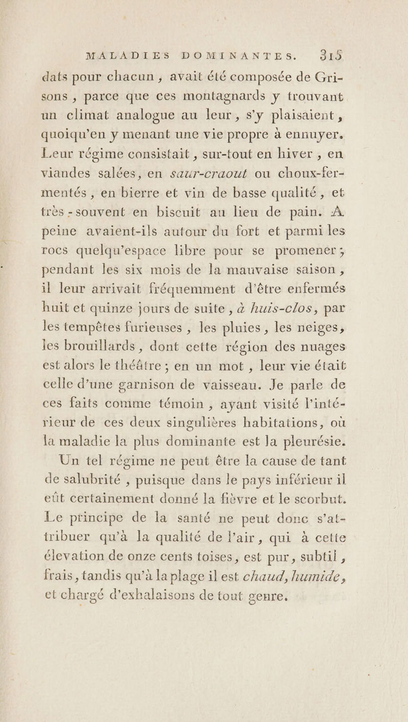 dats pour chacun, avait été composée de Gri- sons ; parce que ces montagnards y trouvant un climat analogue au leur, s’y plaisaient, quoiqu’en y menant une vie propre à ennuyer. Leur régime consistait , sur-tout en hiver , en viandes salées, en saur-craout ou choux-fer- mentés , en bierre et vin de basse qualité, et très -souvent en biscuit au lieu de pain. À peine avaient-ils autour du fort et parmi les rocs quelqu’espace libre pour se promener; pendant les six mois de la mauvaise saison, il leur arrivait fréquemment d'être enfermés huit et quinze jours de suite , à huis-clos, par les tempêtes furieuses , les pluies, les neiges, ies brouillards , dont cette région des nuages est alors le théâtre ; en un mot , leur vie était celle d’une garnison de vaisseau. Je parle de ces faits comme témoin , ayant visité l’inté- rieur de ces deux singulières habitations, où la maladie la plus dominante est la pleurésie. Un tel régime ne peut être la cause de tant de salubrité , puisque dans le pays inférieur il eût certainement donné la fièvre et le scorbut. Le principe de la santé ne peut donc s’at- tribuer qu’à la qualité de l’air, qui à cette élevation de onze cents toises, est pur, subtil, frais , tandis qu’à la plage il est chaud, humide, et chargé d’exhalaisons de tout genre.