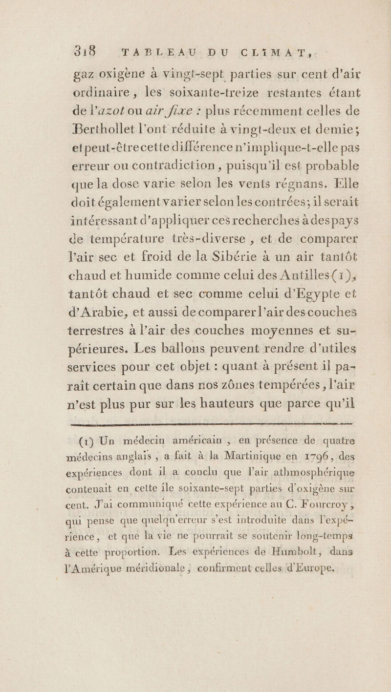 019 ABLEAU: DU CLTIMAT.,- gaz oxigène à vingt-sepé parties sur cent d'air ordinaire , les soixante-treize restantes étant de l’azot ou air jixe : plus récemment celles de Berthollet l’ont réduite à vingt-deux et demie; etpeut-êtrecette différence n’implique-t-elle pas erreur ou contradiction, puisqu'il est probable que la dose varie selon les vents régnans. File doitégalement varier selon les contrées; il serait intéressant d'appliquer ces recherches à despays de température très-diverse , et de comparer l’air sec et froid de la Sibérie à un air tantôt chaud et humide comme celui des Antilles(1), tantôt chaud et sec comme celui d'Egypte et d'Arabie, et aussi de comparer l’air des couches terrestres à l’air des couches moyennes et su- périeures. Les ballons peuvent rendre d’utiles services pour cet objet : quant à présent il pa- raît certain que dans nos zônes tempérées, l'air n’est plus pur sur les hauteurs que parce qu’il (1) Un médecin américain , en présence de quatre médecins anglais , a fait à la Martinique en 1796, des expériences dont il a conclu que l'air athmosphérique contenait en cette ile soixante-sept parties d'oxigène sur cent. J'ai communiqué cette expérience au C. Fourcroy, qui pense que quelqu'erreur s’est introduite dans l'expé- rience, et que la vie ne pourrait se soutenir long-temps à cette proportion. Les expériences de Humbolt, dans l'Amérique méridionale, confirment celles d'Europe,