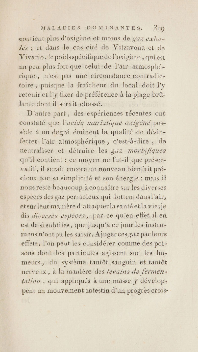 contient plus d'oxigèene et moins de gaz exha- lés ; et dans le cas cité de Vitzavona et de Vivario, le poids spécifique de l’oxigène , qui est un peu plus fort que celui de l'air atmosphé. rique, n'est pas une circonstance contradic- toire , puisque la fraîcheur du local doit ly retenir et l’y fixer de préférence à la plage brû- Jante dont il serait chassé. D'autre part, des expériences récentes ont constaté que l’acide muriutique oxigéné pos- sèede à un degré éminent la qualité de désin- fecter. l’air atmosphérique , c'est-à-dire , de neutraliser et détruire les gaz morbijiques qu’il contient : ce moyen ne fut-il que préser- vatif, il serait encore un nouveau bienfait pré- cieux par sa simplicité et son énergie : mais il nous reste beaucoup à connaître sur les diverses espèces des gaz pernicieux qui flottentdans/lair, etsur leurmanière d'attaquer la santé etla vie;je dis diverses espèces, par ce qu'en effet il en est de si subtiles, que jusqu’à ce jour les instru- mens n'ont pu les saisir, Ajuger ces zuz par leurs effets, l’on peut les considérer comme des poi- sons dont les particules agissent sur les hu- meurs, du système tantôt sanguin et tantôt nerveux , à la manière des /evuins de fermen- tation , qui appliqués à une masse y dévelop- pent un mouvement intestin d’un progres CroiS-