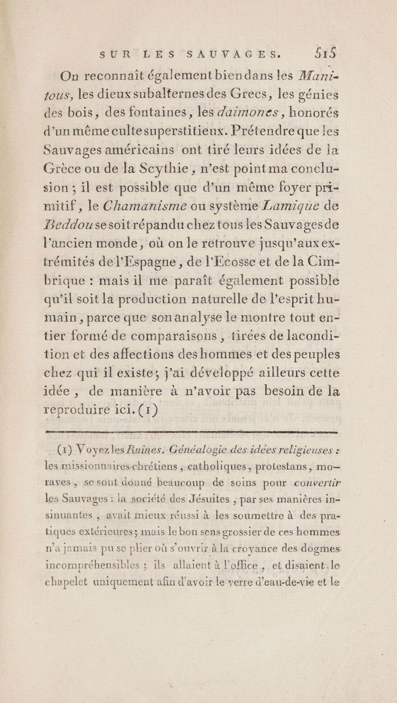 On reconnait également biendans les Mani- tous, les dieux subalternes des Grecs, les génies des bois, des fontaines, les daimones, honorés d’un même cultesuperstitieux. Prétendre que les Sauvages américains ont tiré leurs idées de la Grèce ou de la Scythie ; n’est pointma conclu- sion ; il est possible que d’un même foyer prt- mitif, le Chamanisme ou système Lamique de Beddousesoitrépandu chez tous les Sauvagesde l’ancien monde, où on le retrouve jusqu'aux ex- trémités del’Espagne , de l’Ecosse et de la Cim- brique : mais il me paraît également possible qu’il soit la production naturelle de Pesprit hu- main, parce que son analyse le montre tout en- tier formé de comparaisons , tirées de lacondi- tion et des affections des hommes et des peuples chez qui il existe; j'ai développé ailleurs cette idée , de manière à n’avoir pas besoin de la reproduire ici.(1) . (x) Voyezles Ruines. Généalogie des idées religieuses : les missionnaireschrétiens ; catholiques, protestans, mo- raves, se sont donné beaucoup de soins pour convertir les Sauvages : la société des Jésuites ; par ses manières in- sinuantes , avait mieux réussi à les soumettre à des pra- tiques extérieures; mais le bon sens grossier de ces hommes n'a jamais pu se plier où s'ouvrir à la croyance des dogmes incompréhensibles ; ils allaient à l'office, et disaient.le chapelet uniquement afin d’avoir le verre d’eau-de-vie et Le