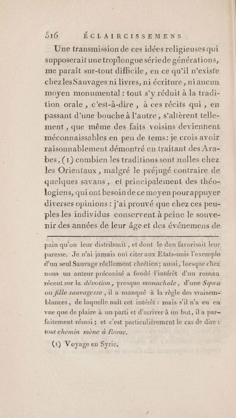 Une transmission de ces idées religieuses qui supposeraitunetroplongue sériede générations, me paraît sur-tout difficile, en ce qu’il n’existe chezlesSauvages ni livres, ni écriture , niaucun moyen monumental : tout s’y réduit à la tradi- tion orale , c’est-à-dire , à ces récits qui, en passant d’une bouche à l’autre, s’altèrent telle- ment , que même des faits voisins devienñent méconnaissables en peu de tems:Je crois avoir raisonnablement démontré en traitant des Ara- bes , (1) combien les traditions sont nulles chez les Orientaux , malgré le préjugé contraire de quelques savans , et principalement des théo- logiens, qui ont besoin de ce moyen pourappuyer diverses opinions : j'ai prouvé que chez ces peu- ples les individus conservent à peine le souve- nir des années de leur âge et des événemens de pain qu’on leur distribuait , et dont le don favorisait leur paresse. Je n’ai jamais oui citer aux États-unis l'exemple d’un seul Sauvage réellement chrétien; aussi, lorsque chez nous un auteur préconisé à fondé l'intérêt d’un roman récent sur la dévotion, presque monachale, d’une Sgwa ou fille sauvagesse ,1l a manqué à la règle des vraisem- blances, de laquelle naît cet intérêt : mais s’il n’a eu en vue que de plaire à un parti et d'arriver à un but, il a par- faitement réussi; et c'est particulièrement le cas de dire : tout chemin mène à Rome. (x) Voyage en Syrie,