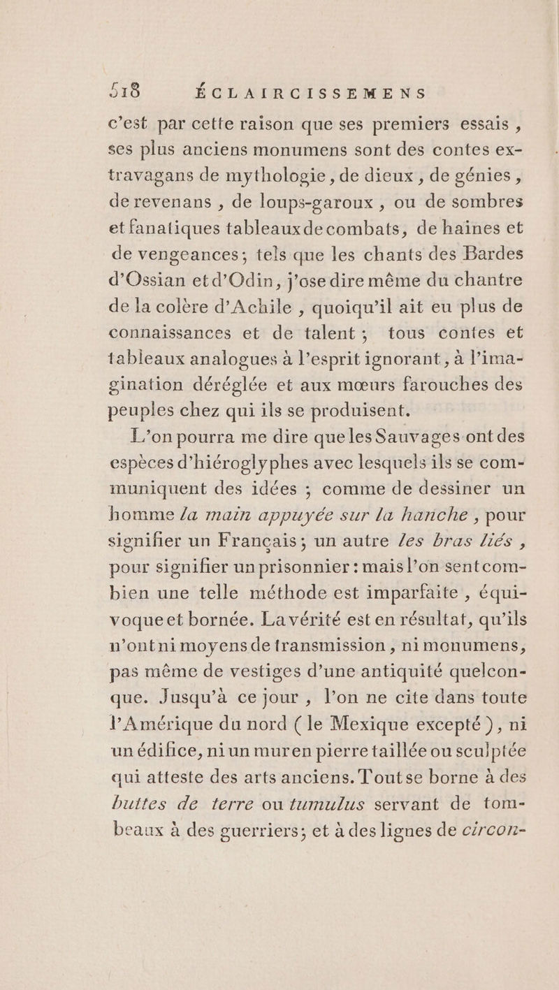 c’est par cette raison que ses premiers essais , ses plus anciens monumens sont des contes ex- travagans de mythologie, de dieux , de génies, de revenans , de loups-garoux , ou de sombres et fanatiques tableauxdecombats, de haïines et de vengeances; tels que les chants des Bardes d’Ossian etd’Odin, j'ose dire même du chantre de la colère d’Achile , quoiqu'il ait eu plus de connaissances et de talent; tous contes et tableaux analogues à l’esprit ignorant, à l’ima- gination déréglée et aux mœurs farouches des peuples chez qui ils se produisent. L'on pourra me dire que les Sauvages ont des espèces d’hiéroglyphes avec lesquels ils se com- muniquent des idées ; comme de dessiner un homme /a main appuyée sur la hanche , pour signifier un Français; un autre /es bras liés, pour signifier un prisonnier : mais l’on sentcom- bien une telle méthode est imparfaite , équi- voqueet bornée. La vérité est en résultat, qu’ils n’ontni moyens de transmission , nimonumens, pas même de vestiges d’une antiquité quelcon- que. Jusqu’à ce jour , l’on ne cite dans toute l'Amérique du nord ( le Mexique excepté ), ni un édifice, ni un muren pierre taillée ou sculptée qui atteste des arts anciens. T'outse borne à des buttes de terre ou tumulus servant de tom- beaux à des guerriers; et à des lignes de cércon-