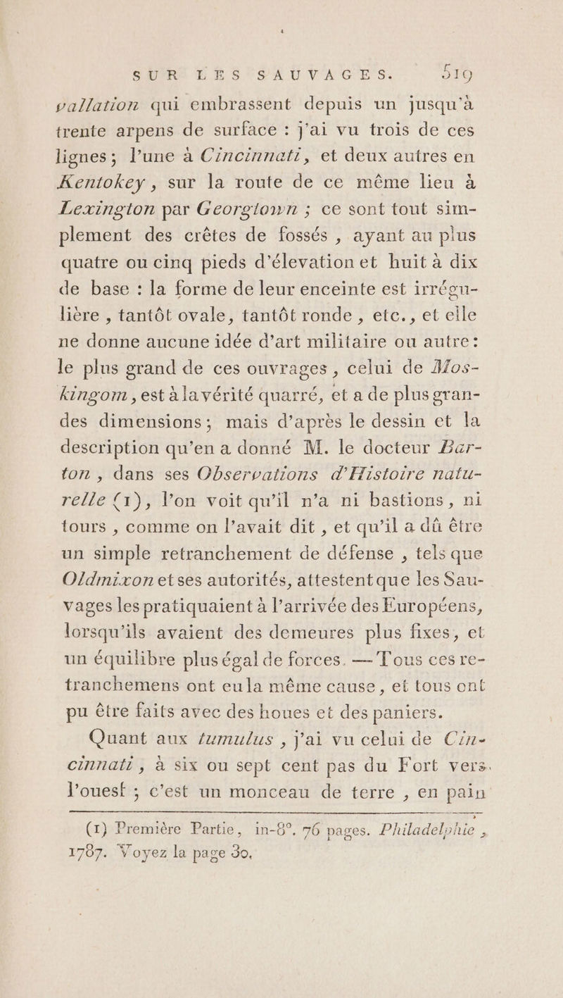 vallation qui embrassent depuis un jusqu'à trente arpens de surface : j'ai vu trois de ces lignes; l’une à Cincinnati, et deux autres en Kentokey , sur la route de ce même lieu à Lexington par Georgiown ; ce sont tout sim- plement des crêtes de fossés , ayant au plus quatre ou cinq pieds d’élevation et huit à dix de base : la forme de leur enceinte est irrégu- lière , tantôt ovale, tantôt ronde , etc., et eile ne donne aucune idée d’art militaire ou autre: le plus grand de ces ouvrages , celui de Aos- kingom , est à la vérité quarré, et a de plus gran- des dimensions; mais d’après le dessin et la description qu’en a donné M. le docteur Bar- ton , dans ses Observations d'Histoire natu- relle {1), l’on voit qu’il n’a ni bastions, ni tours , comme on l’avait dit , et qu’il a dû être un simple retranchement de défense , tels que Oldmixon etses autorités, attestentque les Sau- vages les pratiquaient à l’arrivée des Européens, lorsqu'ils avaient des demeures plus fixes, et un équilibre plus égal de forces. — Tous ces re- tranchemens ont eula même cause, et tous ont pu être faits avec des houes et des paniers. Quant aux /umulus , j'ai vu celui de Cin- cinnati , à six ou sept cent pas du Fort vers. l’ouesf ; c’est un monceau de terre , en pain (1) Première Partie, in-8°, 76 pages. Philadelohie , 1787. Voyez la page 30,