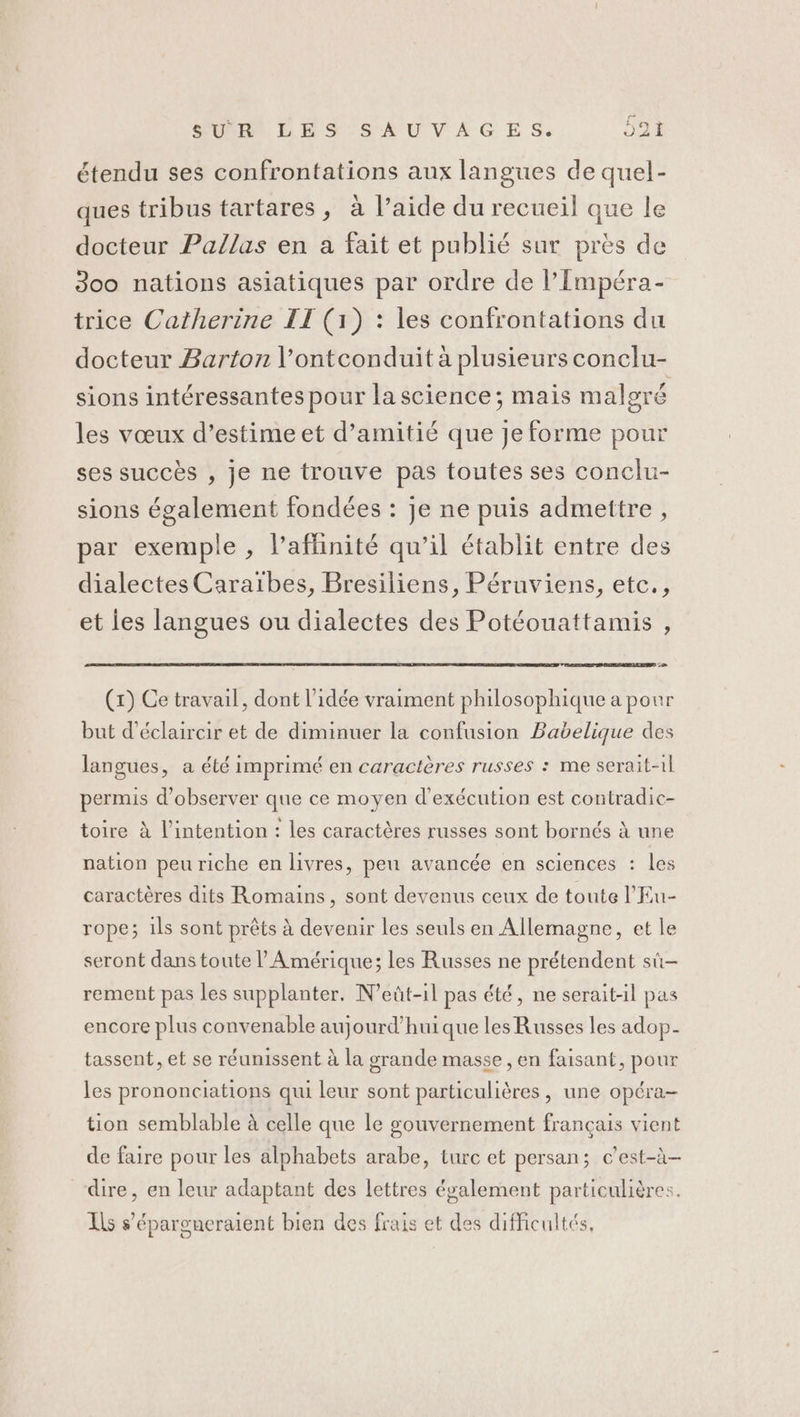 étendu ses confrontations aux langues de quel- ques tribus tartares, à l’aide du recueil que le docteur Pallas en a fait et publié sur près de 300 nations asiatiques par ordre de l’Impéra- trice Catherine II (1) : les confrontations du docteur Barton l’ontconduit à plusieurs conclu- sions intéressantes pour la science; mais malgré les vœux d’estime et d’amitié que Je forme pour ses succès , je ne trouve pas toutes ses conclu- sions également fondées : je ne puis admettre , par exemple , l’afhinité qu’il établit entre des dialectes Caraïbes, Bresiliens, Péruviens, etc., et ies langues ou dialectes des Potéouattamis , (x) Ce travail, dont l’idée vraiment philosophique a pour but d'éclaircir et de diminuer la confusion Bavelique des langues, a été imprimé en caractères russes : me serait-il permis d'observer que ce moyen d'exécution est contradic- toire à l'intention : les caractères russes sont bornés à une nation peu riche en livres, peu avancée en sciences : les caractères dits Romains, sont devenus ceux de toute l'Eu- rope; ils sont prêts à devenir les seuls en Allemagne, et le seront dans toute l'Amérique; les Russes ne prétendent sû- rement pas les supplanter. N’eût-il pas été, ne serait-il pas encore plus convenable aujourd’hui que les Russes les adop- tassent, et se réunissent à la grande masse, en faisant, pour les prononciations qui leur sont particulières, une opéra- tion semblable à celle que le gouvernement français vient de faire pour les alphabets arabe, turc et persan; c’est-à- dire, en leur adaptant des lettres également particulières. Ils s’'épargneraient bien des frais et des difficultés,