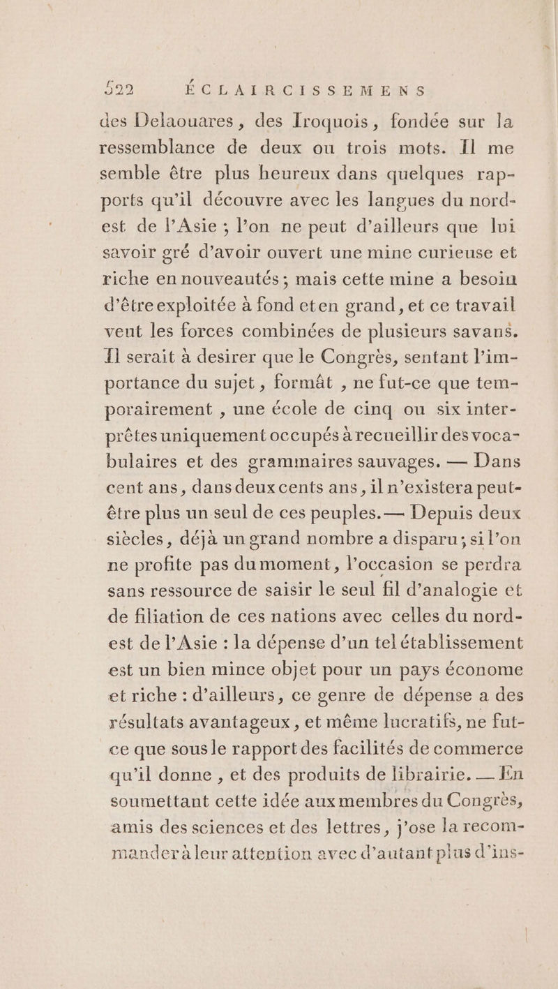 599 É CL AL RICIS SELMEN s des Delaouares , des Iroquois, fondée sur la ressemblance de deux ou trois mots. Il me semble être plus heureux dans quelques rap- ports qu’il découvre avec les langues du nord- est de l'Asie ; l’on ne peut d’ailleurs que lui savoir gré d’avoir ouvert une mine curieuse et riche en nouveautés ; mais cette mine a besoin d’être exploitée à fond eten grand, et ce travail veut les forces combinées de plusieurs savans. Ï1 serait à desirer que le Congrès, sentant l’im- portance du sujet, formât , ne fut-ce que tem- porairement , une école de cinq ou six inter- prêtes uniquement occupés à recueillir des voca- bulaires et des grammaires sauvages. — Dans cent ans, dans deux cents ans, il n’existera peut- être plus un seul de ces peuples.— Depuis deux siècles, déjà un grand nombre a disparu; si l’on ne profite pas du moment, l’occasion se perdra sans ressource de saisir le seul fil d’analogie et de filiation de ces nations avec celles du nord- est de l’Asie : la dépense d’un tel établissement est un bien mince objet pour un pays économe et riche : d’ailleurs, ce genre de dépense a des résultats avantageux, et même lucratifs, ne fut- ce que sous le rapport des facilités de commerce qu’il donne , et des produits de librairie. — fn soumettant cette idée aux membres du Congrès, amis des sciences et des lettres, j’ose la recom- mander à leur attention avec d'autant plus d’ins-