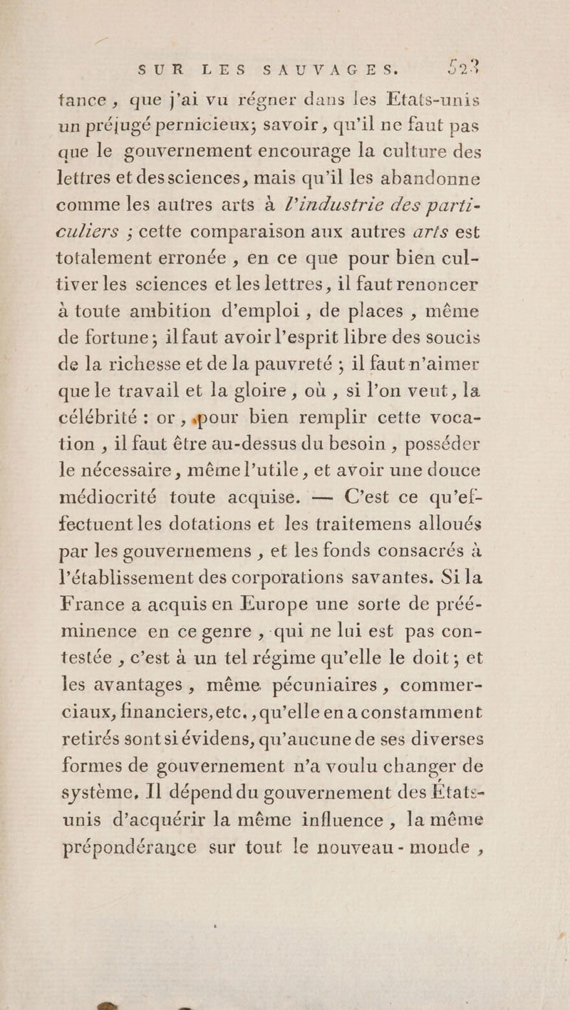 tance, que j'ai vu régner dans les Etats-unis un préjugé pernicieux; savoir, qu’il ne faut pas que le gouvernement encourage la culture des lettres et dessciences, mais qu’il les abandonne comme les autres arts à /’industrie des parti- culiers ; cette comparaison aux autres ar!/s est totalement erronée , en ce que pour bien cul- tiver les sciences et les lettres, 1l faut renoncer à toute ambition d’emploi , de places , même de fortune; ilfaut avoir l'esprit libre des soucis de la richesse et de la pauvreté ; il faut n’aimer que le travail et la gloire , où , si l’on veut, la célébrité : or , pour bien remplir cette voca- tion , il faut être au-dessus du besoin , posséder le nécessaire , même l’utile , et avoir une douce médiocrité toute acquise. — C’est ce qu’ef- fectuent les dotations et les traitemens alloués par les gouvernemens , et les fonds consacrés à l'établissement des corporations savantes. Si la France a acquis en Europe une sorte de préé- minence en ce genre , qui ne lui est pas con- testée , c’est à un tel régime qu’elle le doit; et les avantages, même pécuniaires , commer- ciaux, financiers,etc. qu’elle ena constamment retirés sontsiévidens, qu'aucune de ses diverses formes de gouvernement n’a voulu changer de système, Il dépend du gouvernement des États- unis d’acquérir la même influence , la même prépondérance sur tout le nouveau - monde ,