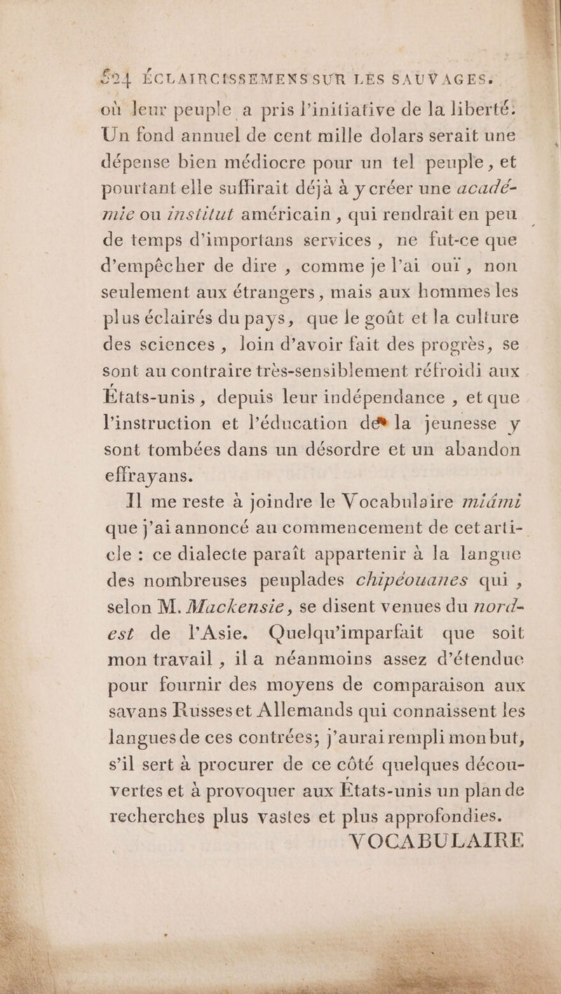 où Jeur peuple a pris linitiative de la liberté: Un fond annuel de cent mille dolars serait une dépense bien médiocre pour un tel peuple, et pourtant elle suffirait déjà à y créer une acadé- mie ou znstilut américain , qui rendrait en peu de temps d’importans services, ne fut-ce que d'empêcher de dire , comme je l’ai our, non seulement aux étrangers, mais aux hommes les des sciences , loin d’avoir fait des progrès, se sont au contraire très-sensiblement réfroidi aux États-unis , depuis leur indépendance , et que l'instruction et l'éducation dé la jeunesse y sont tombées dans un désordre et un abandon effrayans. 11 me reste à joindre le Vocabulaire midmi que j’aiannoncé au commencement de cetarti- cle : ce dialecte paraît appartenir à la langue des nombreuses peuplades chipéouanes qui , selon M. Mackensie, se disent venues du z20rd- est de l'Asie. Quelqu'imparfait que soit mon travail , ila néanmoins assez d’étendue pour fournir des moyens de comparaison aux savans Russeset Allemands qui connaissent les langues de ces contrées; j'aurai rempli mon but, s’il sert à procurer de ce côté quelques décou- vertes et à provoquer aux États-unis un plan de recherches plus vastes et plus approfondies. VOCABULAIRE