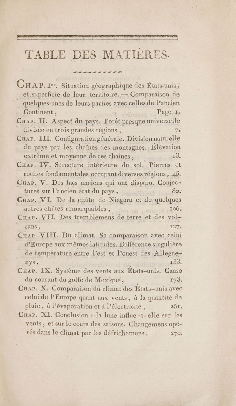 Crap. Ter. Situation géographique des États-unis; et superficie de leur territoire. — Comparaison de quelques-unes de leurs parties avec celles de l’ancien Continent, . Pages. Cuae. II. ouest du: pays. Forêt presque universelle divisée en trois grandes régions , Te Cuar. III. Configuration générale. Division naturelle du pays par les chaînes des montagnes. Élévation extrême el moyenne de ces chaînes , | 19. Cap. IV. Structure intérieure du sol, Pierres et roches fondamentales occupant diverses régions, 45. Cap. V. Des lacs anciens qui ont depae Conjec- tures sur l’ancien état du pays, | 60. Cuar. VI. De da chüte de Niagara et de. quelques autres chûtes remarquables E 106. Cuar. VII. Des tremblemens de terre et des vol- freans , 127. Cuar. VII. Du climat. Sa comparaison avec celui d'Europe aux mêmes latitudes. Différence singulière de température entre l’est et l’ouest des Allesue- nYs ; ; Li. Cuap. IX. Système des vents aux Etats-unis. Cause du courant du golfe de Mexique, 173. Cuap. X. Comparaison du climat des APTE avec celui de PEurope quant aux vents, à la quantité de pluie , à l’évaporation et à l’électricité, 251. Cnar. XI. Conclusion : la lune influe-t-elle sur Les vents, et sur le cours des saisons. Changemens opé- rés dans le climat par les défrichemens, 270,