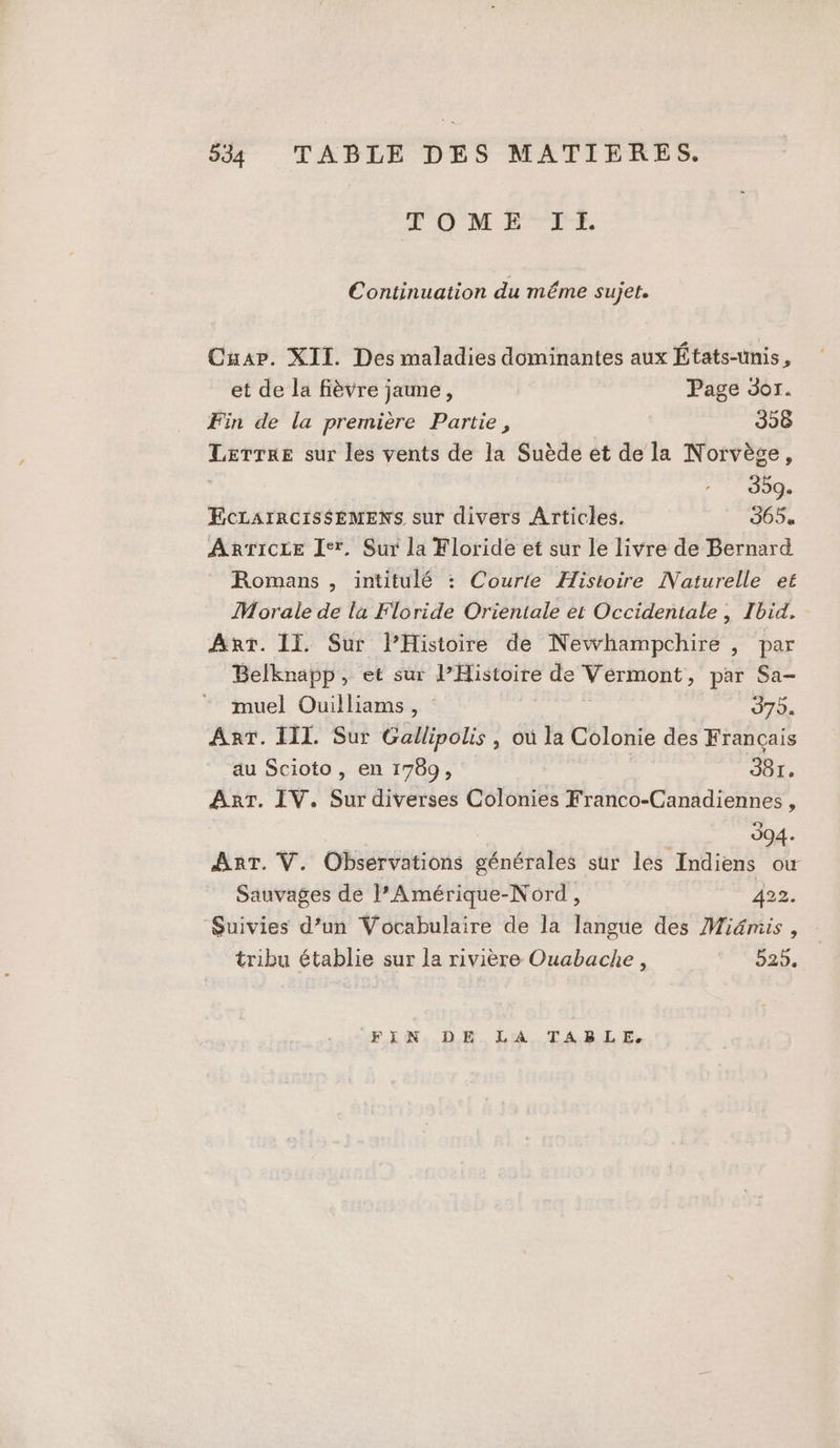 534 TABLE DES MATIERES. F'OMBTLT, Continuation du même sujet. Cuar. XII. Des maladies dominantes aux États-unis, et de la fièvre jaune, Page 301. Fin de la première Partie, 398 Lerrre sur les vents de la Suède et de la Norvège, 359. EcLarrcis$EMENS sur divers Articles. 365. ARTICLE Ier. Sur la Floride et sur le livre de Bernard Romans , intitulé : Courte Histoire Naturelle et Morale de la Floride Orientale et Occidentale , Ibid, Ant. II. Sur l’Histoire de Newhampchire , par Belknapp, et sur l’Histoire de Vermont, par Sa- muel Ouilliams, | 979. Ant. III. Sur Gallipolis , où la Colonie des Français au Scioto , en 1789, 981. Arr. IV. Sur diverses Colonies Franco-Canadiennes, e : 994. AnT. V. Observations générales sur les Indiens ow Sauvages de l’Amérique-Nord, 422. Suivies d’un Vocabulaire de la langue des Miämis , tribu établie sur la rivière Ouabacke, 525. FLN, D LA TABLE.