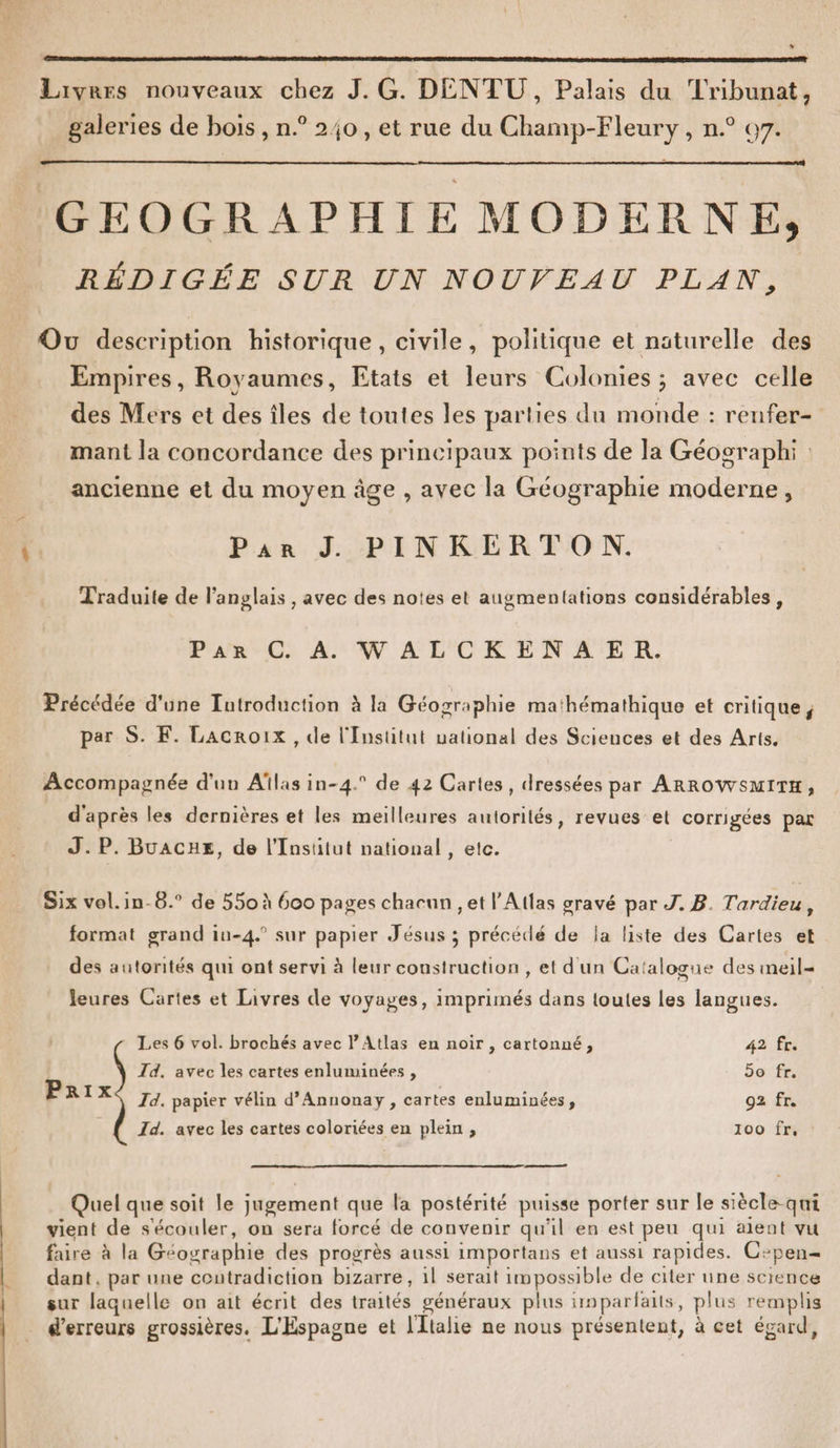 Li] Livres nouveaux chez J.G. DENTU, Palais du Tribunat, galeries de bois , n.° 240, et rue du Champ-Fleury , n.° 67. GEOGRAPHIE MODERNE, RÉDIGÉE SUR UN NOUVEAU PLAN, Ou description historique, civile, politique et naturelle des Empires, Royaumes, Etats et leurs Colonies ; avec celle des Mers et des îles de toutes les parties dun monde : renfer- mant la concordance des principaux points de la Géographi ancienne et du moyen âge , avec la Géographie moderne, Par J. PINKERTON. Traduite de l'anglais , avec des notes et augmentations considérables, Par C A. WALCKENAER. Précédée d'une Introduction à la Géographie mathémathique et critique, par S. F. Lacroix, de l'Institut uational des Sciences et des Arts. Accompagnée d'un Aîlas in-4.° de 42 Cartes, dressées par ARROWSMITH, d'après les dernières et les meilleures aulorités, revues et corrigées par J. P. Buacue, de l’Insütut national , etc. Six vol.in-8.° de 550 à 600 pages chacun , et l'Atlas gravé par J. B. Tardieu, format grand in-4. sur papier Jésus ; précédé de la liste des Cartes et des autorités qui ont servi à leur construction, et d'un Catalogue des meil- Jeures Cartes et Livres de voyages, imprimés dans toutes les langues. Les 6 vol. brochés avec l'Atlas en noir , cartonné, 42 fr. Id. avec les cartes enluminées , 5o fr. Prix Id. papier vélin d’Annonay, cartes enluminées, 92 fr. Id. avec les cartes coloriées en plein , 100 Frn! a Quel que soit le jugement que la postérité puisse porter sur le siècle-qui vient de s'écouler, on sera forcé de convenir qu'il en est peu qui aient vu faire à la Géographie des progrès aussi importans et aussi rapides. C:pen= dant, par une contradiction bizarre, il serait impossible de citer une science sur laquelle on ait écrit des traités généraux plus tnparfaits, plus remplis d'erreurs grossières. L'Espagne et l'Italie ne nous présentent, à cet égard,