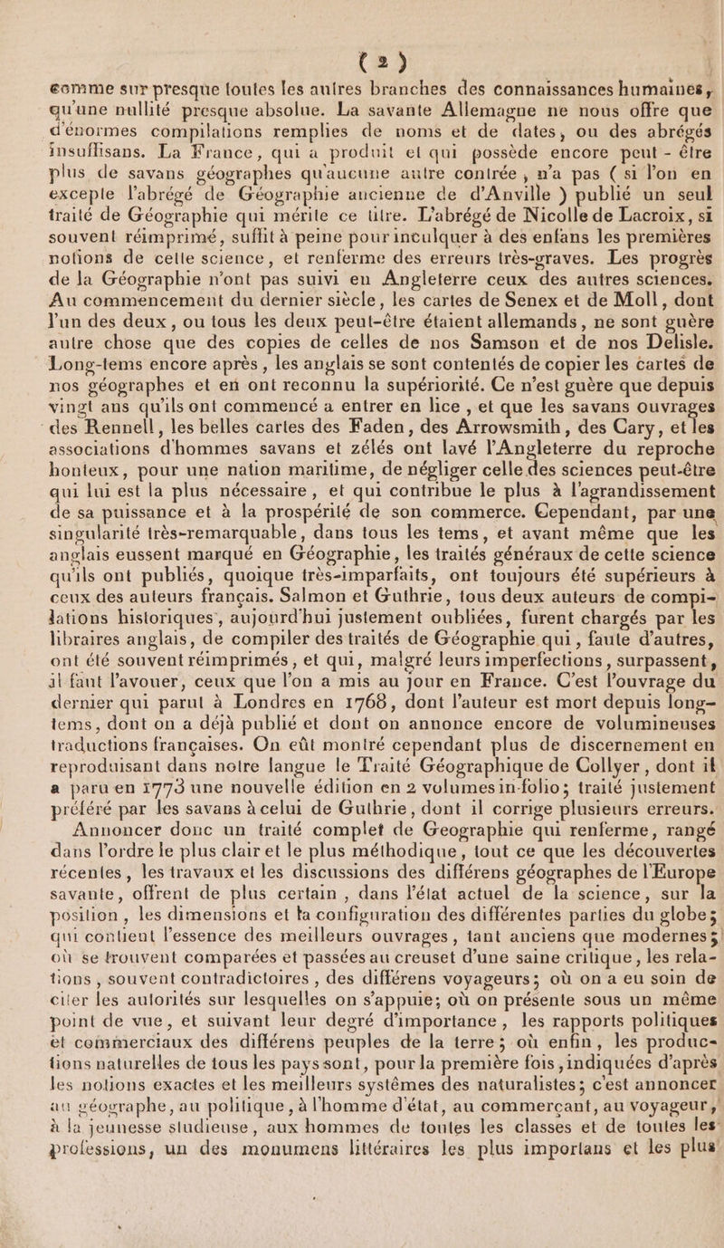 ecmme sur presque loutes les auires branches des connaissances humaines, qu'une nullité presque absolue. La savante Allemagne ne nous offre que d'énormes compilations remplies de noms et de dates, ou des abrégés insuflisans. La France, qui a produit et qui possède encore peut - être plus de savans géographes qu'aucune autre contrée ; n’a pas (si lon en exceple l’abrégé de Géographie ancienne de d'Anville ) publié un seul traité de Géographie qui mérite ce titre. L'abrégé de Nicolle de Lacroix, si souvent réimprimé, suffit à peine pour intulquer à des enfans les premières notions de celle science, et renferme des erreurs très-vraves. Les progrès de la Géographie n’ont pas suivi en Angleterre ceux des autres sciences. Au commencement du dernier siècle, les cartes de Senex et de Moll, dont un des deux, ou tous les deux peut-être étaient allemands, ne sont guère autre chose que des copies de celles de nos Samson et de nos Delisle. Long-tems encore après , les anglais se sont contentés de copier les cartes de nos géographes et en ont reconnu la supériorité. Ce n’est guère que depuis vingt ans qu'ils ont commencé a entrer en lice , et que les savans ouvrages des Rennell, les belles cartes des Faden, des Arrowsmith, des Cary, et les associations d'hommes savans et zélés ont lavé l'Angleterre du reproche honteux, pour une nation maritime, de négliger celle des sciences peut-être qui lui est la plus nécessaire, et qui contribue le plus à l'agrandissement de sa puissance et à la prospérité de son commerce. Cependant, par une singularité très-remarquable, dans tous les tems, et avant même que les anglais eussent marqué en Géographie, les traités généraux de cette science qu'ils ont publiés, quoique très-imparfaits, ont toujours été supérieurs à ceux des auteurs français. Salmon et Guthrie, tous deux auteurs de compi- lations historiques, aujourd'hui justement oubliées, furent chargés par les libraires anglais, de compiler des traités de Géographie qui, faute d’autres, ont été souvent réimprimés , et qui, malgré leurs imperfections , surpassent, il faut l'avouer, ceux que l’on a mis au jour en France. C'est l'ouvrage du dernier qui parut à Londres en 1768, dont l’auteur est mort depuis long- tems, dont on a déjà publié et dont on annonce encore de volumineuses traductions françaises. On eût montré cependant plus de discernement en reproduisant dans notre langue le Traité Géographique de Collyer , dont 14 a paru en i779 une nouvelle édition en 2 volumesin-folio; traité justement préféré par les savans à celui de Gutbrie, dont il corrige plusieurs erreurs. Annoncer donc un traité complet de Geographie qui renferme, rangé dans l’ordre le plus clair et le plus méthodique, tout ce que les découvertes récentes, les travaux et les discussions des diflérens géographes de l'Europe savante, offrent de plus certain , dans l’élat actuel de la science, sur la posilion , les dimensions et ta configuration des différentes parties du globes qui content l’essence des meilleurs ouvrages , tant anciens que modernes; où se trouvent comparées et passées au creuset d’une saine critique, les rela- tions , souvent contradictoires , des différens voyageurs; où on a eu soin de citer les aulorités sur lesquelles on s'appuie; où on présente sous un même point de vue, et suivant leur degré d'importance, les rapports politiques et commerciaux des diflérens peuples de la terre; où enfin, les produc- tions naturelles de tous les payssont, pour la première fois indiquées d’après les notions exactes et les meilleurs systèmes des naturalistes; c'est annoncer au géographe, au politique, à l'homme d'état, au commercant, au Voyageur, à la jeunesse situdieuse, aux hommes de toutes les classes et de toutes les professions, un des monumens littéraires les plus importans et les plus: