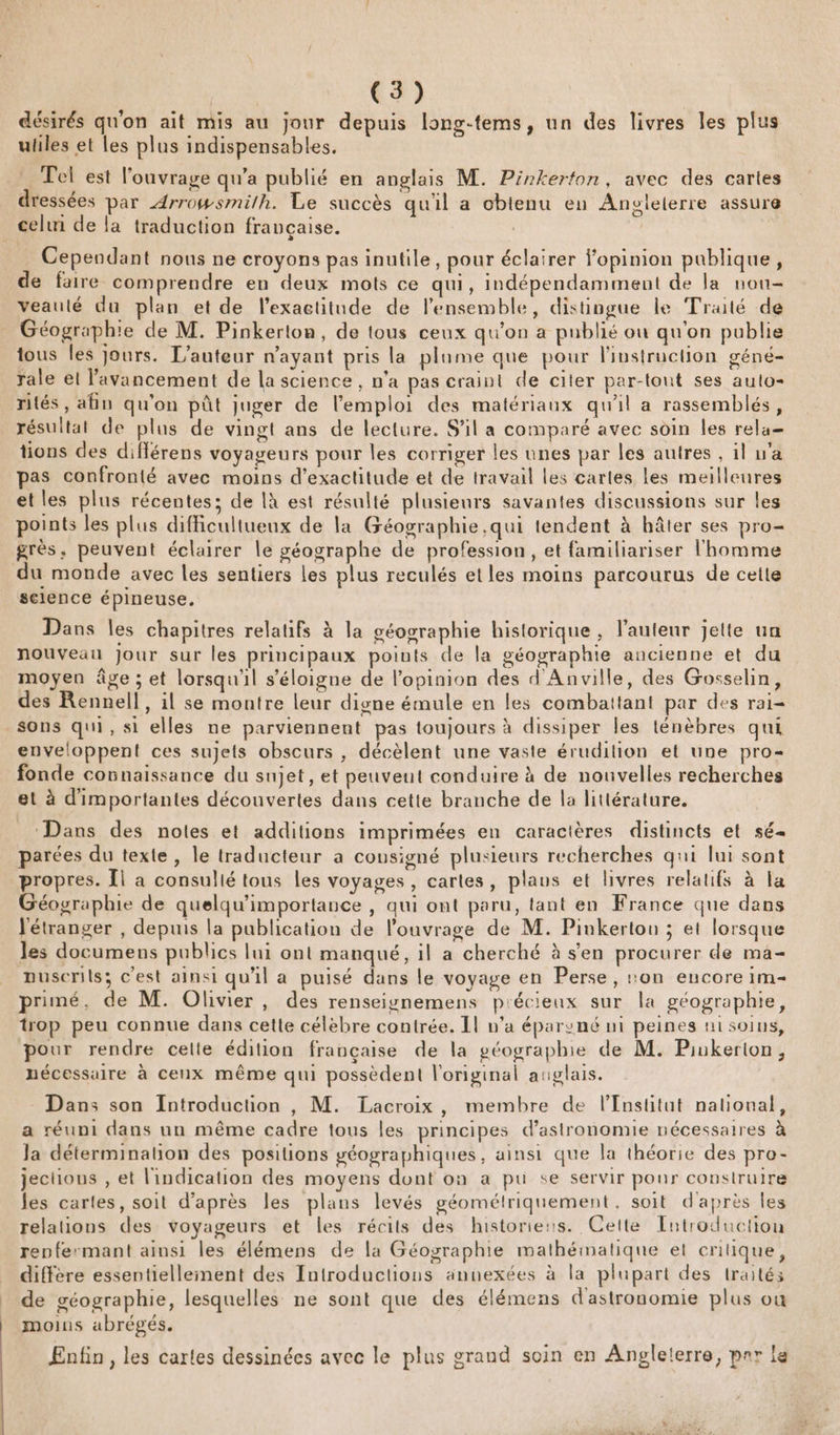 C3) désirés qu'on ait mis au jour depuis long-tems, un des livres les plus uliles et les plus indispensables. Tel est l'ouvrage qu'a publié en anglais M. Pinkerton, avec des cartes dressées par Arrowsmilh. Le succès qu'il a obtenu en Angleterre assure celui de la traduction française. | Cependant nous ne croyons pas inutile, pour éclairer l'opinion publique, de faire comprendre en deux mots ce qui, indépendamment de la nou veaulté du plan et de l’exactitude de l'ensemble, distingue le Traité de Géographie de M. Pinkerton, de tous ceux qu'on a publié ou qu'on publie tous les jours. L'auteur n'ayant pris la plame que pour l'instruction géné- rale el l'avancement de la science , n’a pas craint de citer par-tout ses aulo- rités, afin qu'on pût juger de l'emploi des matériaux qu'il a rassemblés, résultat de plus de vingt ans de lecture. S'il a comparé avec soin les rela= tions des diflérens voyageurs pour les corriger les unes par les autres , il w’a pas confronté avec moins d'exactitude et de travail les cartes les meilleures et les plus récentes; de là est résulté plusieurs savantes discussions sur les points les plus difficultuenx de la Géographie qui tendent à hâter ses pro- grès, peuvent éclairer le géographe de profession, et familiariser l'homme du monde avec les sentiers les plus reculés etles moins parcourus de cette selence épineuse. Dans les chapitres relatifs à la géographie historique , l’auteur jette un nouveau jour sur les principaux points de la géographie ancienne et du moÿen âge ; et lorsqu'il s'éloigne de l'opinion des d'Anville, des Gosselin, des Rennel!, il se montre leur digne émule en les combattant par des rai= sons qui, si elles ne parviennent pas toujours à dissiper les ténèbres qui enveloppent ces sujets obscurs , décèlent une vaste érudition et une pro fonde connaissance du sujet, et peuvent conduire à de nouvelles recherches et à d'importantes découvertes dans cette branche de la littérature. Dans des notes et additions imprimées en caractères distincts et sé parées du texte, le traducteur a consigné plusieurs recherches qui lui sont propres. Îl a consulié tous les voyages, cartes, plaus et livres relatifs à la Géographie de quelqu’importance , qui ont paru, tant en France que dans J'étranger , depuis la publication de l'ouvrage de M. Pinkertou ; et lorsque les documens publics lui ont manqué, il a cherché à s'en procurer de ma- nuserils; c'est ainsi qu'il a puisé dans le voyage en Perse, on encore im- primé, de M. Olivier, des renseignemens précieux sur la géographie, trop peu connue dans cette célèbre contrée. Il n'a éparvné ni peines ui soins, pour rendre celte édition française de la géographie de M. Piukerton, nécessaire à cenx même qui possèdent l'original anglais. Dans son Introduction , M. Lacroix, membre de l’Institut nalioual, a réuni dans un même cadre tous les principes d'astronomie nécessaires à Ja déterminalion des positions géographiques, ainsi que la théorie des pro- jechous , et l'indication des moyens dont on a pu se servir pour construire les cartes, soit d’après les plans levés géométriquement, soit d'après les relations des voyageurs et les récits des historiers. Cette Entroduction renfermant ainsi les élémens de la Géographie mathématique et enitique, diffère essentiellement des Introductions annexées à la plupart des traités de géographie, lesquelles ne sont que des élémens d'astronomie plus ou moins abrégés. Enfin, les cartes dessinées avec le plus grand soin en Anpglelerre, prr le