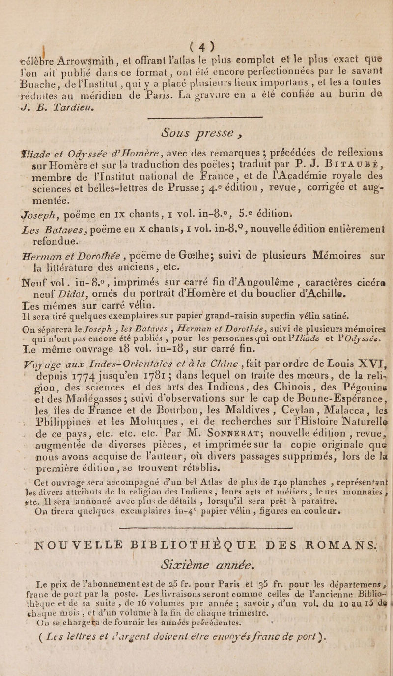 célèbre Arrowsmith, et offrant l'atlas le plus complet et le plus exact que Jon ait publié dans ce format , ont élé encore perfectionnées par le savant Buache, de l'Institut, qui y a placé plusieurs lieux imporlans , et les a toutes réduites au méridien de Paris. La gravure en à été confiée au burin de J, PB. Tardieu. Sous presse , Tliade et Odyssée d’Homère, avec des remarques ; précédées de reflexions sur Homère et sur la traduction des poëtes; traduit par P. J. BITAUBÉ, membre de l'Institut national de France, et de l'Académie royale des sciences et belles-lettres de Prusse ; 4.e édition, revue, corrigée et aug- mentée. | Joseph, poëme en 1x chants, r vol. in-8.0, 5.e édition, Les Bataves, poème eu x chants, x vol. in-6.°, nouvelle édition entièrement refondue.: Herman et Dorothée , poème de Gæthe; suivi de plusieurs Mémoires sur la littérature des anciens, etc. | Neuf vol. in-8.c, imprimés sur carré fin d'Angoulême , caractères cicére neuf Didot, ornés du portrait d'Homère et du bouclier d'Achille. Les mêmes sur carré vélin. 11 sera tiré quelques exemplaires sur papier grand-raisin superfin vélin satiné. On séparera le Joseph , les Bataves , Herman et Dorothée, suivi de plusieurs mémoires qui n’ont pas encore été publiés, pour les personnes qui ont l’Zliade et l'Odyssée. Le même ouvrage 18 vol. in-16, sur carré fin. / Voyage aux Indes-Orientales et à la Chine , fait par ordre de Louis XVI, depuis 1774 jusqu’en 1781 ; dans lequel on traite des mœurs, de la reli- ion, des sciences et des arts des Indiens, des Chinois, des Pégouins et des Madégasses ; suivi d'observations sur le cap de Bonne-Espérance, les îles de France et de Bourbon, les Maldives , Ceylan, Malacca, les Philippines et tes Moluques, et de recherches sur PHistoire Naturelle de ce pays, elc. elc. elc. Par M. SonnerAT; nouvelle édition , revue, augmentée de diverses pièces, et imprimée sur {a copie originale que nous avons acquise de l'auteur, où divers passages supprimés, lors de la première édition, se trouvent rétablis. Cet ouvrage sera accompagné d’un bel Atlas de plus de 140 planches , représentant les divers attributs de la religion des Indiens , leurs arts et métiers , leurs monnaies etc. 1 sera annoncé avec plu: de détails , lorsqu’il sera prêt à paraitre. On tirera quelques exemplaires in-4° papier vélin , figures en couleur, &gt; NOUVELLE BIBLIOTHÈQUE DES ROMANS. Sixième année. Le prix de l’abonnement est de 25 fr. pour Paris et 35 fr. pour les départemens ; | franc de port par la poste. Les livraisons seront comme celles de lancienne Biblio- | thèque et de sa suite , de 16 volumes par année ; savoir, d’un vol, du 10 au 15 de À chaque mois , et d’up volume à la fin de chaque trimestre. 14 | Où se chargeta de fournir les années précédentes. : (Les lettres et argent doivent étre envoyés franc de port). }