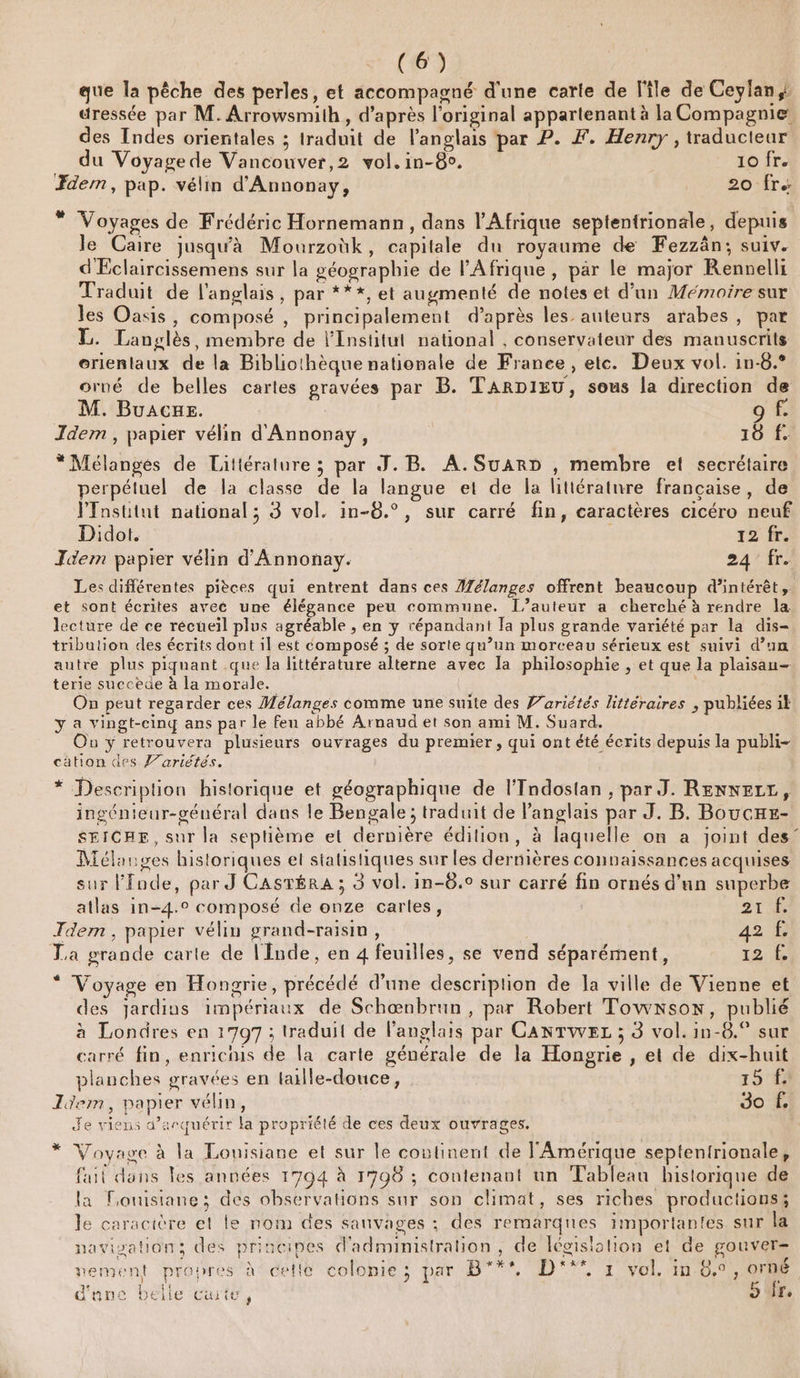 que la pêche des perles, et accompagné d'une carte de l'île de Ceylan uressée par M. Arrowsmilh , d’après l'original appartenant à la Compagnie des Indes orientales ; traduit de l'anglais par P. F. Henry , traducteur du Voyage de Vancouver,2 vol. in-8. 10 fr. dem, pap. vélin d'Annonay, 20-fr&lt; * Voyages de Frédéric Hornemann, dans l'Afrique septentrionale, depuis le Caire jusqu'à Mourzoùk, capitale du royaume de Fezzän; suiv. d'Eclaircissemens sur la géographie de l'Afrique, par le major Rennelli Traduit de l'anglais, par ***, et augmenté de notes et d’un Mémoire sur les Oasis, composé , principalement d’après les auteurs arabes, par E. Langlès, membre de l’Institut national , conservateur des manuscrits erientaux de la Bibliothèque nationale de France, etc. Deux vol. 1n-8.° orné de belles cartes gravées par B. TARDIEU, sous la direction de M. Buacues. 9 f. Idem , papier vélin d'Annonay, | 10 f. * Mélanges de Littérature ; par J.B. A.SuarD , membre et secrétaire perpéluel de la classe de la langue et de la litiératnre française, de PTnstitut national ; 3 vol. in-8.°, sur carré fin, caractères cicéro neuf Didot. | 12 fr, Jdem papier vélin d'Annonay. 24/4r- Les différentes pièces qui entrent dans ces Mélanges offrent beaucoup d'intérêt, et sont écrites avec une élégance peu commune. l’auteur a cherché à rendre la lecture de ce recueil plus agréable , en y répandant la plus grande variété par la dis- tribution des écrits dont il est composé ; de sorte qu’un morceau sérieux est suivi d’un autre plus piquant .que la littérature alterne avec la philosophie , et que la plaisan- terie succèüe à la morale. On peut regarder ces Mélanges comme une suite des Variétés littéraires , publiées ik y a vingt-cinq ans par le feu abbé Arnaud et son ami M. Suard. Où y retrouvera plusieurs ouvrages du premier, qui ont été écrits depuis la publi- cätion des f’ariétés. * Description historique et géographique de l’Tndostan , par J. ReNNErt, ingénieur-géuéral dans le Bengale ; traduit de l'anglais par J. B. Boucxe- SEICHE, sur la septième et dernière édilion, à laquelle on a joint des’ Mélanges historiques el statistiques sur les dernières connaissances acquises sur lfnde, par J CASTÉRA ; 3 vol. in-8.0 sur carré fin ornés d’un superbe atlas in-4.° composé de onze cartes, 27 À JTdem, papier vélin grand-raisin, 42 @ La grande carte de lInde, en 4 feuilles, se vend séparément, 12,6 * Voyage en Hongrie, précédé d'une description de la ville de Vienne et des Jardins impériaux de Schœnbrun, par Robert Towxson, publié à Londres en 1797; traduit de langlais par CANTWEL ; 3 vol. in-8.° sur carré fin, enrichis de la carte générale de la Hongrie , et de dix-huit planches gravées en laille-douce, 15 Idem, papier vélin, Jo f. Je viens d’arquérir la propriété de ces deux ouvrages. 7% Voyage à la Louisiane et sur le coutinent de l'Amérique septentrionale, fait dans les années 1794 à 1708 ; contenant un Tableau historique de la Pouisiane; des observations sur son climat, ses riches productions; le caracière et le nom des sanvages ;: des remarques importantes sur la navivations des principes d'administration, de législation et de gouver- € ‘ À ns . S . £ ? vement propres à cetle colonie; par B'**, D'°** 1 vol. in 6.0, orné Î L d'une belle cute, 5 fr,