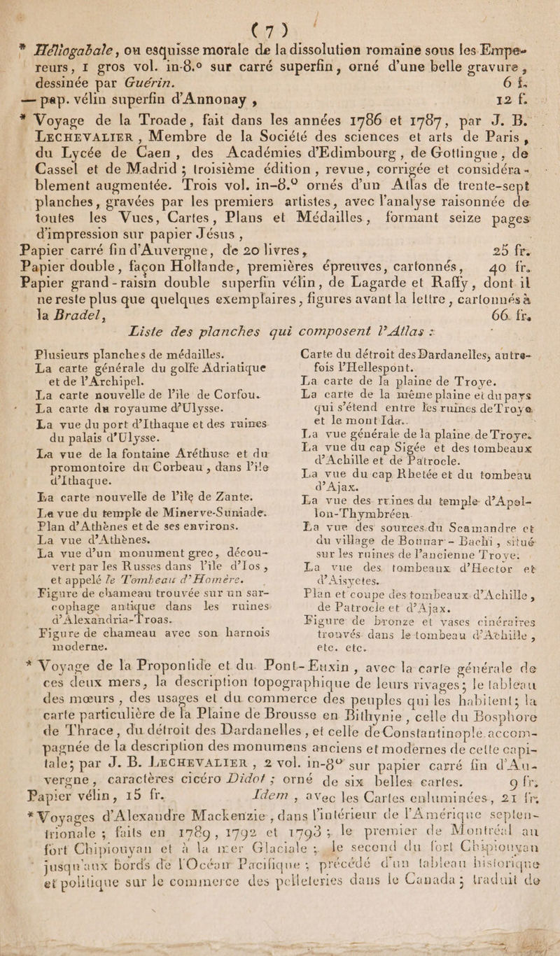 C7). | dessinée par Guérin. 6 f. 12 270 F LEecHEVALIER , Membre de la Société des sciences et arts de Paris, du Lycée de Caen, des Académies d'Edimbourg , de Gottingue, de Cassel et de Madrid ; troisième édition , revue, corrigée et considéra « blement augmentée. Trois vol. in-6.° ornés d’un Atlas de trente-sept planches, gravées par les premiers artistes, avec l'analyse raisonnée de toutes les Vues, Cartes, Plans et Médailles, formant seize pages d'impression sur papier Jésus , 5 40 fr. * ne reste plus que quelques exemplaires, figures avant la lettre , cartonnés à la Bradel, | 66. fr, Liste des planches qui composent l’Atlas : Plusieurs planches de médailles. La carte générale du golfe Adriatique et de l’Archipel. La carte nouvelle de l'ile de Corfou. La carte du royaume d'Ulysse. La vue du port d’Ithaque et des ruines du palais d'Ulysse. promontoire du Corbeau , dans Pile d’Ithaque. La carte nouvelle de l’ile de Zante. La vue du temple de Minerve-Suniade. Plan d'Athènes et de ses environs. La vue d'Athènes. La vue d’un monument grec, décou- vert par les Russes dans Pile d’Ios, et appelé Ze Tombeau d’ Homère. Figure de chameau trouvée sur un sar- cophage antique dans les ruines. d’Âlexandria-Troas. Figure de chameau avec son harnois moderne. Carte du détroit des Dardanelles, autre- fois Pellespont. La carte de Ja plaine de Troye. La carte de la même plaine ei dupays qui s'étend entre Îes ruines de Troye et le mont Ida. La vue générale de Ia plaine de Troyes Ea vue du cap Sigée et des tombeaux d'Achille et de Patrocle. La vue du cap Rhetée et du tombeau d’Ajax. La vue des rrines du temple. d’Apel- lon-Thymbréen. Ea vue des sources-du Scamandre et du village de Bounar - Bachi, situé sur les ruines de l’ancienne Trove: La vue des tombeaux d’Hector et dAisvyetes. Plan et coupe destombeaux d'Achille, de Patrocle et d’Ajax, Figure de bronze et vases cinéraires trouvés dans le tombeau d’Athiile, CLCNCÉC: ces deux mers, la description topographique de leurs rivages: le tableau des mœurs , des usages et du commerce des peuples qui les habitent; la carte particulière de fa Plaine de Brousse en Bithynie , celle du Bosphore de Thrace, du détroit des Dardanelles , et celle de Constantinople accom- pagnée de la description des monumens anciens et modernes de cette capi- tale; par A 2 » LECHEVALIER , &gt; vol. in-8 © sur papier caxré fin d'Au vergne, caractères cicéro Didof ; orné de six belles cartes. fr: Idem , aVec les Cartes enluminces, 21 fn trionale ; faits en 1789, 1792 et 1799 ; le premier de Montréal au ; &amp;° vi pa? HE fort Chipiouyan et à la ixer Glaciale ; de second du fort Chiprouyan jusqu aux Bords de l'Océair Pacalique ; précédé d'un tableau historique ets , . &gt; . et politique sur Je commerce des pelletertes daus le Canada; traduit de