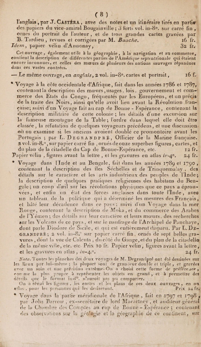 ( ( ) Ta TS » l'anglais , par J. CASTÉRA, avec des noles et un itinéraire tirés en partie des papiers du vice-amiral Bougainville ; 3 forts vol. in-8°. sur carré fin, ornés du portrait de l'auteur, et de trois grandes cartes gravées par B. Tardieu , revues et corrigées par M. Buache. 16 fr. Idem, papier vélin d'Annonay, 32 Cetouvrage, également utile à la géographie, à la navigation et au commerce, contient la description de diférentes parties de l'Amérique septentrionale qui étaient encore inconnues, et celles des mœurs de plusieurs des nations sauvages répandues dans ces vastes contrées. | — Le même ouvrage, en anglais, 2 vol. in-8°. cartes et portrait, 16 f. * Voyage à la côte occidentale d'Afrique, fait dans les années 1786 et 1787, contenant la description des mœurs ,usages , lois, gouvernement et com! merce des Etals du Congo, fréquentés par les Européens, et un précis de la traite des Noirs, ainsi qu’elle avoit lien avant la Révolution fran-1 aise; suivi d'un Voyage fait au cap de Bonne - Espérance, contenant la descripüon militaire de cette colonie ; les détails d’une excursion sur la fameuse montagne de la Table; l'ordre dans lequel elle doit être classée , La réfutation de quelques voyageurs précédens, et une discussion: où on examine s1 les anciens avoient doublé ce promontoire avant Îles Portugais ; per L. DEGRANDPRÉ, Oflicier de la Marine francaise. 2 vol. in-8.°,sur papier carré fin , ornés de onze superbes figures, cartes, et du plan de la citadelle du Cap de Bonue-Espérance, etc. 12 fr.t Popier vélin , figures avant la lettre , et les gravures en atlas ë-40. 24 fr. * Voyage dans l'Inde et au Bengale, fait dans les années 1789 et 1700, contenant la description des îles Séchelles et de Trinquemalay , des détails sur le caractère et les arts industrieux des peuples de l'Inde; la description de quelques pratiques religieuses des habitans du Ben- gale; un coup d'œil sur les révolutions physiques que ce pays a éprou- vées, et enfin un élat des forces anvlaises dans toute l'Inde, avee un lableau de la politique qui a déterminé les mesures des Francais, et hâté leur décadence dans ce pays: suivi d'un Vovage dans la mer Rouge, contenant la description de Moka, et du commerce des Arabes de l Yémen; des détails sur leur caractère et leurs mœurs, des recherches surles Volcans de ce pays, et sur le naufrage de l'Archipel de Panchaye, dont parle Diodore de Sicile, et qui est entièrement disparu. Par L. Ds- GRANDPRÉ; 2 vol. in-6.° sur papier carré fin, ornés de sept belles vra- vures , dont la vue de Calcuta , du côté du Gange, et du plan de la citadeliæ de la même ville, ete. etc. Prix x0 fr. Papier vélin, figures avant la lettre, et les gravures en atlas, 7-4.9, 24 fr. Nota.'Youtes les planches des deux voyages de M. Degrandpré ont été dessinées sur les lieux par lui-même; la plupart sont de grandeur double et triple , et gravées avec un soin et une précision extrême, On a choisi cette forme de préférence, eommie la plus propre à représenter Îles objets en grand , et à permettre des détails que le format in-8°. n’auroit pas pu comporter. On a réuni les figures, les cartes et les plans de ces deux ouvrages, en un atlas , pour les persoutes qui les desireront. Prix 24 fr * Voyage dans la partie méridionale de l'Afrique , fait en 1707 et 17098, J RATE : rÉ SE par Johr Parrow , ex-secrétaire de Jord Macartney , et auditeur général de la Chambre des Compies au cap de Bonne - Espérance ; contenant des observations sur Îa géologie et la géographie de ce continent, Sur