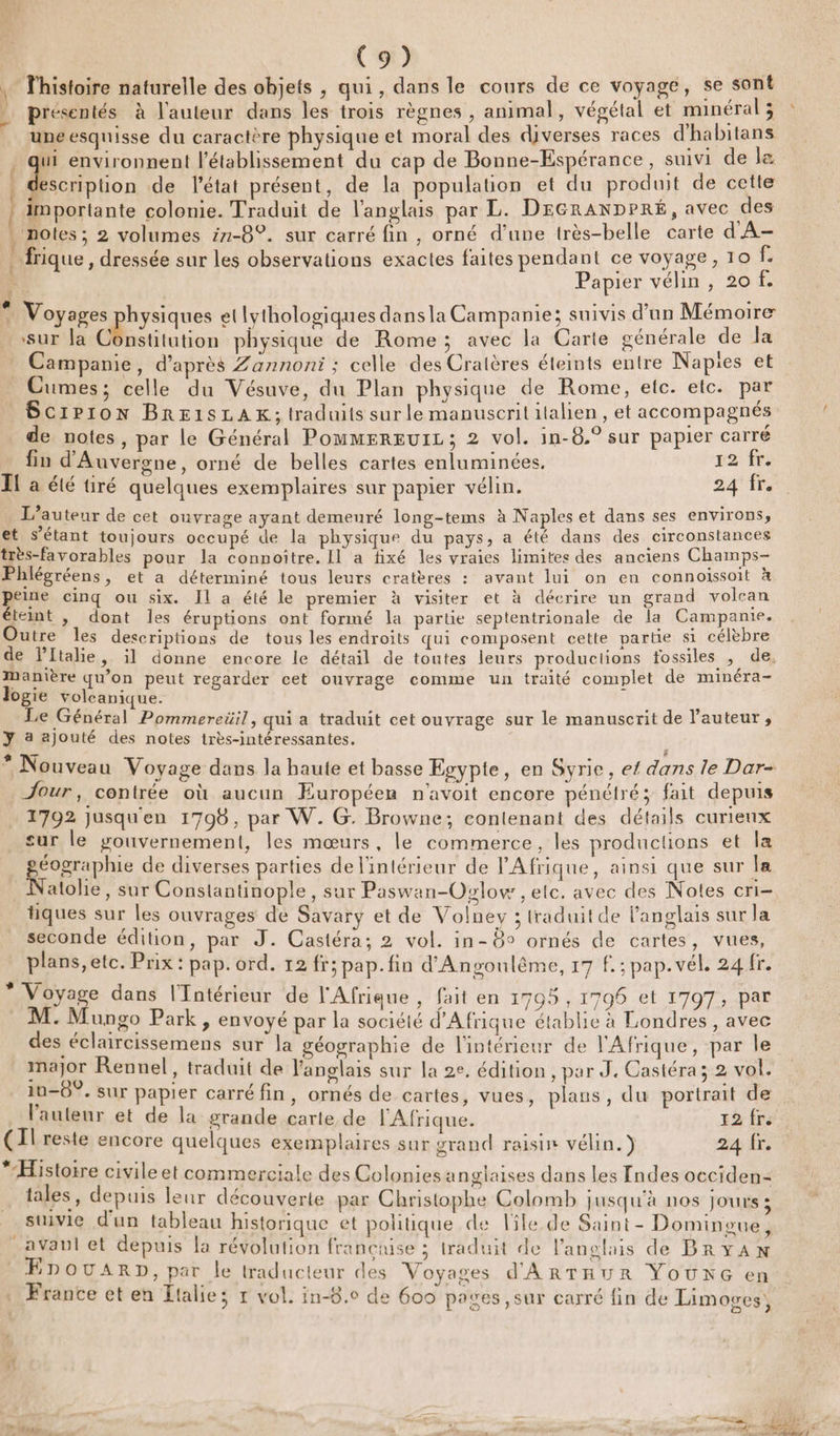 , l'histoire naturelle des objets , qui, dans le cours de ce voyage, se sont présentés à l'auteur dans les trois règnes, animal, végétal et minéral ; une esquisse du caractère physique et moral des diverses races d'habitans , qui environnent l'établissement du cap de Bonne-Espérance, suivi de le escription de l’état présent, de la population et du produit de cette | importante colonie. Traduit de l'anglais par L. DEGRANDPRÉ, avec des . noles; 2 volumes z1-8°. sur carré fin, orné d’une très-belle carte d'A- frique, dressée sur les observations exactes faites pendant ce voyage, 10 fe (e Papier vélin, 20 f. * Voyages: hysiques et lythologiques dans la Campanie; suivis d’un Mémoire sur la Constitution physique de Rome; avec la Carte générale de la Campanie, d’après Zannoni ; celle des Cratères éteints entre Napies et Cumes; celle du Vésuve, du Plan physique de Rome, elc. etc. par Scrp1on BRE1SLAK; traduits sur le manuscrit italien, et accompagnés de notes, par le Général Pommergurz; 2 vol. in-8.° sur papier carré fin d'Auvergne, orné de belles cartes enluminées, r2 frs IL a été tiré quelques exemplaires sur papier vélin. 24IT: L’au teur de cet ouvrage ayant demeuré long-tems à Naples et dans ses environs, et s'étant toujours occupé de la physique du pays, a été dans des circonstances très-favorables pour la connoitre. Il a fixé les vraies limites des anciens Champs- Phlégréens, et a déterminé tous leurs cratères : avant lui on en connoissoit à peine cinq ou six. Il a été le premier à visiter et à décrire un grand volcan éteint , dont les éruptions ont formé la partie septentrionale de la Campanie. Outre les descriptions de tous les endroits qui composent cette partie si célèbre de Pltalie , il donne encore le détail de toutes leurs productions fossiles , de, Manière qu'on peut regarder cet ouvrage comme un traité complet de minéra- logie volcanique. Le Général Pommereüil, qui a traduit cet ouvrage sur le manuscrit de l’auteur, y a ajouté des notes très-intéressantes, | * Nouveau Voyage dans la haute et basse Egypte, en Syrie, e{ dans le Dar- Jour, contrée où aucun Européen n'avoit encore pénétré; fait depuis 1792 jusqu'en 1798, par W. G. Browne; contenant des détails curieux sur le youvernement, les mœurs, le commerce, les productions et la géographie de diverses parties de l'intérieur de l'Afrique, ainsi que sur la Natolie, sur Constantinople, sur Paswan-Ozlow , ele. avec des Notes cri tiques sur les ouvrages de Savary et de Volney ; traduit de l'anglais sur la seconde édition, par J. Castéra; 2 vol. in-8° ornés de cartes, vues, 3 plans, AA PRRTOFd, 12 fr; pap. fin d'Angoulême, 17 f.:; pap.vél. 24fr. Voyage dans l'Intérieur de l'Afrique , fait en 17095 , 1796 et 1797, par M. Mungo Park, envoyé par la société d'Afrique établie à Londres , avec des éclaircissemens sur la géographie de l'intérieur de l'Afrique, par le major Rennel, traduit de anglais sur la 2e. édition , par J. Castéra; 2 vol. in-0°. sur papier carré fin, ornés de cartes, vues, plans, du portrait de l’auteur et de la grande carte de l'Afrique. 12 fr. (Il reste encore quelques exemplaires sur grand raisir vélin.) 24 fr. # TT: : FA ; \ à L Histoire civile et commerciale des Colonies anglaises dans les [ndes occiden- 2] à lé . u 2 y ÿ tales, depuis leur découverte par Christophe Colomb Jusqu'à nos Jours ; suivie d'un tableau histori x } Pr ; un tableau historique et politique de ile de Saint - Domineue, avan et depuis la révolution franciuse ; traduit de l'anglais de BRYAN EnouaArp, par le traducteur des Voyages d'ARTHUR ŸOUNG en