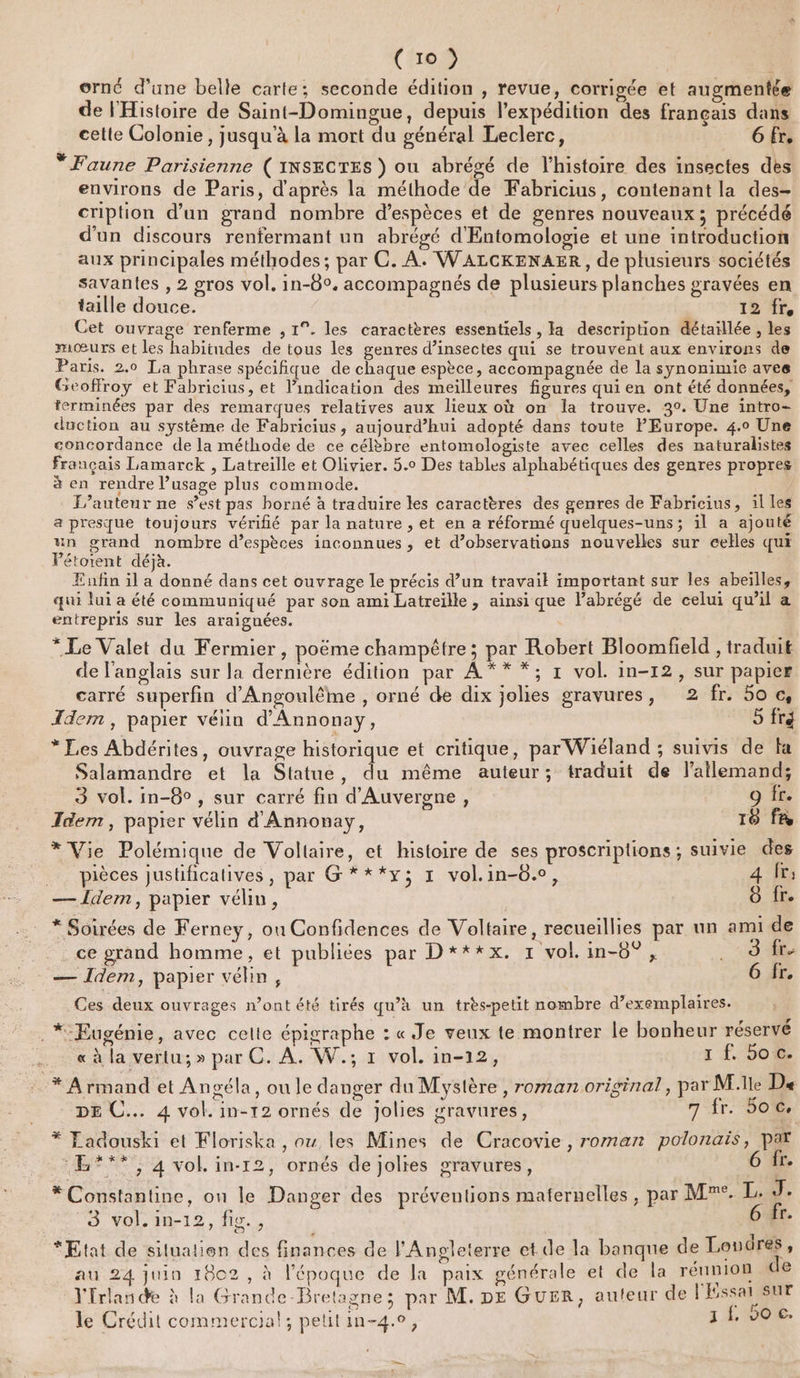 orné d’une belle carte; seconde édition , revue, corrigée et augmentée de FHistoire de Saint-Domingue, depuis l'expédition des français dans cette Colonie , jusqu'à la mort du général Leclerc, _ 6fr, “Faune Parisienne ( INSECTES ) ou abrégé de l’histoire des insectes dès environs de Paris, d'après la méthode de Fabricius, contenant la des- cription d’un grand nombre d'espèces et de genres nouveaux; précédé d'un discours renfermant un abrégé d'Entomologie et une introduction aux principales méthodes; par C. À. WALCKENAER, de plusieurs sociétés savantes , 2 gros vol. in-8°. accompagnés de plusieurs planches gravées en taille douce. 12 Cet ouvrage renferme , 1°. les caractères essentiels , la description détaïllée , les mœurs et les habitudes de tous les genres d’insectes qui se trouvent aux environs de Paris. 2.0 La phrase spécifique de chaque espèce, accompagnée de la synonimie avee Geoffroy et Fabricius, et l’indication des meilleures figures qui en ont été données, erminées par des remarques relatives aux lieux où on la trouve. 30. Une intro- duction au système de Fabricius, aujourd’hui adopté dans toute FEurope. 4.0 Une concordance de la méthode de ce célèbre entomologiste avec celles des naturalistes français Lamarck , Latreille et Olivier. 5.0 Des tables alphabétiques des genres propres à en rendre usage plus commode, F’auteur ne s’est pas borné à traduire les caractères des genres de Fabricius, il les a presque toujours vérifié par la nature , et en a réformé quelques-uns; il a ajouté un grand nombre d’espèces inconnues , et d’observations nouvelles sur celles qui Pétotent déjà. Enfin il a donné dans cet ouvrage le précis d’un travail important sur les abeilles, qui lui a été communiqué par son ami Latreille, ainsi que l’abrégé de celui qu’il a entrepris sur les araignées. * Le Valet du Fermier, poëme champêtre; par Robert Bloomfield , traduit de l'anglais sur la dermère édition par A ** *; r vol. in-12, sur papice carré superfin d'Angoulême , orné de dix jolies gravures, 2 fr. 50 &amp; Idem, papier vélin d'Annonay, 5 fré 3 vol. in-8° , sur carré fin d'Auvergne, 9 fr. Idem, papier vélin d' Annonay, 16 fR * Vie Polémique de Voltaire, et histoire de ses proscriplions; suivie des .. pièces justificatives, par G***y; 1 vol.in-0., 4 fr; — Idem, papier vélin, | 8 fr. * Soirées de Ferney, ou Confidences de Voltaire, recueillies par un ami de ce grand homme, et publiées par D**x*x. 1 vol. in-6° , .. 9 fr- — Idem, papier véhn, 6 fr, Ces deux ouvrages n’ont été tirés qu’à un très-petit nombre d'exemplaires.  72 . r L : 4 r . *:Eugénie, avec celle épigraphe : « Je veux te montrer le bonheur réservé … «à la vertu; » par C. À. W.; x vol. in-12, 1 f. oo c. ‘* Armand et Angéla, ou le danger du Mysière, roman original, par Mlle De DE C... 4 vol. in-12 ornés de jolies sravures, 7 fr. Soc. * Ladouski et Kloriska , où les Mines de Cracovie , roman polonais, par ‘R**?, 4 vol. in-12, ornés de jolies gravures, [r. * Constantine, on le Danger des préventions maternelles, par M. L. ÿ 3 vol.in-12, fic, 6 fr. *Etat de silualien des finances de l'Angleterre et de la banque de Loudres, au 24 juin 1802, à l’époque de la paix générale et de la réunion de Y'frlande à la Grande-Bretagne; par M. DE GUER, auteur de l'Essai Sur le Crédit commercial; pelitin-4., 3 {.voc.