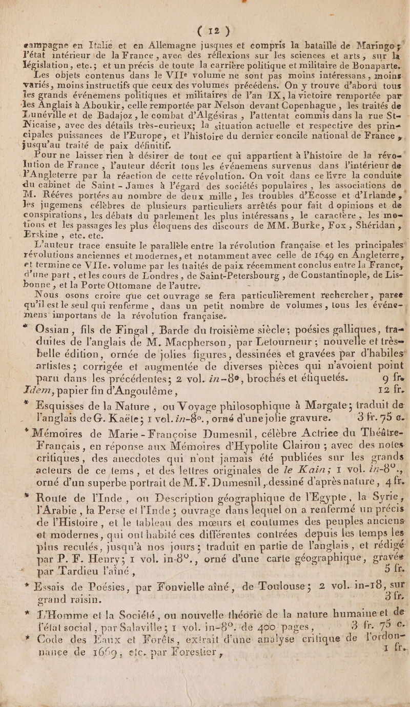 æampagne en Italie et en Allemagne jusques et compris la bataille de Maringoz” l’état intérieur ide la France , avec des réflexions sur les sciences et arts, sur la Tégislation, etc.; et un précis de toute la carrière politique et militaire de Bonaparte. Les objets contenus dans le VIIe volume ne sont pas moins intéressans , moins variés, moins instructifs que ceux des volumes précédens. On y trouve d’abord tous Îes grands événemens noliriqiés et militaires de Van IX, la victoire remportée par es Anglais à Aboukir, celle remportée par Nelson devant Copenhague , les traités de Lunéville et de Badajoz , le combat d’Algésiras , l’attentat commis dans la rue St= Nicaise, avec des détails très-curieux; la situation actuelle et respective des prin- cipales puissances de l’Europe, et l’histoire du dernier concile national de France, jusqu’au traité de paix définitif. Pour ne laisser rien à désirer de tout ce qui appartient à l’histoire de la révo= lution de France , l’auteur décrit tous les événemens survenus dans l’intérieur de PAngleterre par la réaction de cette révolution. On voit dans ce livre la conduite du cabinet de Saint - James à l'égard des sociétés populaires , les associations de M. Rééves portées au nombre de deux mille, les troubles d'Écosse et d’Irlande, les Jugemens célèbres de plusieurs particuliers arrêtés pour fait d opinions et de conspirations , les débats du parlement les plus intéressans, le caractère, les mo= tons et les passages les plus éloquens des discours de MM. Burke, Fox , Shéridan, Erskine , etc. etc. L'auteur trace ensuite le parallèle entre la révolution Française et les principales” révolutions anciennes et modernes, et notamment avec celle de 1649 en Angleterre, et termine ce VITe. volume par les tiaïtés de paix récemment conclus entre la France, d’une part , etles cours de Londres , de Saint-Petersbourg , de Constantinople, de Lis- bonne , et la Porte Ottomane de l’autre, Fr Nous osons croire que cet ouvrage se fera particulièrement rechercher, paree qu’il est le seul qui renferme , dans un petit nombre de volumes, lous les événe-, mens importans de la révolution française. * Ossian, fils de Fingal, Barde du troisième siècle; poésies br un tra duiles de l'anglais de M. Macpherson, par Letourneur ; nouvelle et très= belle édition, ornée de jolies figures, dessinées et gravées par d'habiles’ arlisles; corrigée et auymentée de diverses pièces qui n’avoient point paru dans les précédentes; 2 vol. 2-89, brochés et étiquetés. 9 fre Tdem, papier fin d'Angoulême, 12 fr. % Esquisses de la Nature , ou Voyage philosophique à Morgaie; traduit de -_ Fanglais deG. Kaëte; 1 vol. ir-80., orné d'une jolie gravure. 3 fr. 75 e. * Mémoires de Marie - Françoise Dumesnil, célèbre Actriee du Théâtre- Français, en réponse aux Mémoires d'Hypolite Clairon ; avec des notes: criiques, des anecdotes qui n'ont jamais été publiées sur les grands acteurs de ce tems, et des lettres originales de Ze Kaïin; 1 vol. i1-0°., ea orné d’un superbe portrait de M.F. Dumesnil , dessiné d'après nature, a fr. # Route de l'Inde, où Description géographique de l'Egypte, la Syrie , Arabie , ta Perse et l'Inde ; ouvrage dans fol on a renfermé un précis de l'Histoire , et le tableau des mœurs et coutumes des peuples anciens et modernes, qui onthabité ces différentes contrées depuis les temps les plus reculés, jusqu'à nos Jours; traduit en partie de l'anglais , et rédigé par P. F. Henry; 1 vol. in-8°., orné d’une carte géographique, gravée * par Tardieu Painé, [A * Essais de Poésies, par Fonvielle aîné, de Toulouse; 2 vol. in-10, sur grand raisin. 3 2 T’Homme et la Société, ou nouvelle théorie de la nature humaimeet de l'état social , par Salaville; 1 vol. in-8°.:de 400 pages, : 3 fr. 79 Ce Code des Eaux et Forêts, extrait d'une analyse critique de NAS à pance de 1669, eic. par Forestier, ren