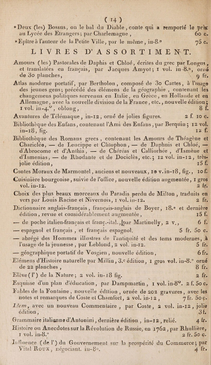 * Deux (les) Bossus, on le bal du Diable , conte qui a remporté le prix au Lycée des Etrangers; par Charlemagne, 60 c. LAVRE S: DA S'S 0R DIM Er Amours (les) Pastorales de Daphis et Chloé, écrites du grec par Longus, et translalées en français, par Jacques Amyot; 1 vol. in-8., orné de 30 planches, \. 9 fr Atlas moderne portalif, par Bertholon, composé de 30 Cartes, à l'usage des jeunes gens; précédé des élémens de la géographie , contenant les chaugemens politiques survenus en Italie, en Grèce, en Hollande et en Allemagne, avec la nouvelle division de la France , etc. , nouvelle éditions 1 vol. in-4.° , oblong, | 8 f. Avantures de Télémaque , in-12, orné de jolies figures. 2 f. 106€. Bibliothèque des Enfans, contenant l'Ami des Enfans , par Berquin ; 12 vol. in-18, fig. ) 12 À Bibliothèque des Romans grecs, contenant les Amours de Théagène et d’'Ismenias, — de Rhodante et de Dociclès, etc.; 12 vol. in-12, très- jolie édition, 15 8 Contes Moraux de Marmontel , anciens et nouveaux, 10 v.in-16, fig., 1of Cuisinière bourgeoise , suivie de l'office, nouvelle édition augmentée, 1 gros vol. in-12. | 2 Choix des plus beaux morceaux du Paradis perdu de Milton, traduits en vers par Louis Racine et Nivernois, 1 vol. in-r2. 2 fn Dictionnaire anglais-français , françuis-anglais de Boyer, 18.° et dernière édilion , revue et considérablement augmentée, 15 f. — de pocheitalien-francais et franc.-tal. {par Martinelly, 2 v., 6 — espagnol et français , et français espagnol. 5 fr. 550 — abrégé des Hommes illustres de Pantiquité et des tems modernes, à Pusage de la jeunesse , par Leblond,2 vol, in-r2. 5 re — géographique portatif de Vosvien, nouvelle édition, GTA Eiémens d'Histoire naturelle par Milin , 3.e édition, 1 gros vol. in-8.° orné de 22 planches, 6 fre Elève (P) de la Nature; 2 vol. in-18 fig. 2 fr. Æsquisse d’un plan d'éducation, par Dampmartir, 1 vol.in-8°. 2f. 5oc. Fables de la Fontaine, nouvelle édition, ornée de 202 gravures, avec les lem, avec un nouveau Commentaire , par Coste, 2 vol, in-12, jolie édition, PIC Grammaire italienne d'Antonini, dernière édition , in-12, relié. 4 fr. Histoire ou Anecdotes sur la Révolution de Russie, en 1762, par Rhullière, 1 vol. in-8.° 2 fr. SE Jifluence (de l) du Gouvernement sur la prospérité du Commerce; par Vital Roux, négociant. in-8o, | 4 Îr.