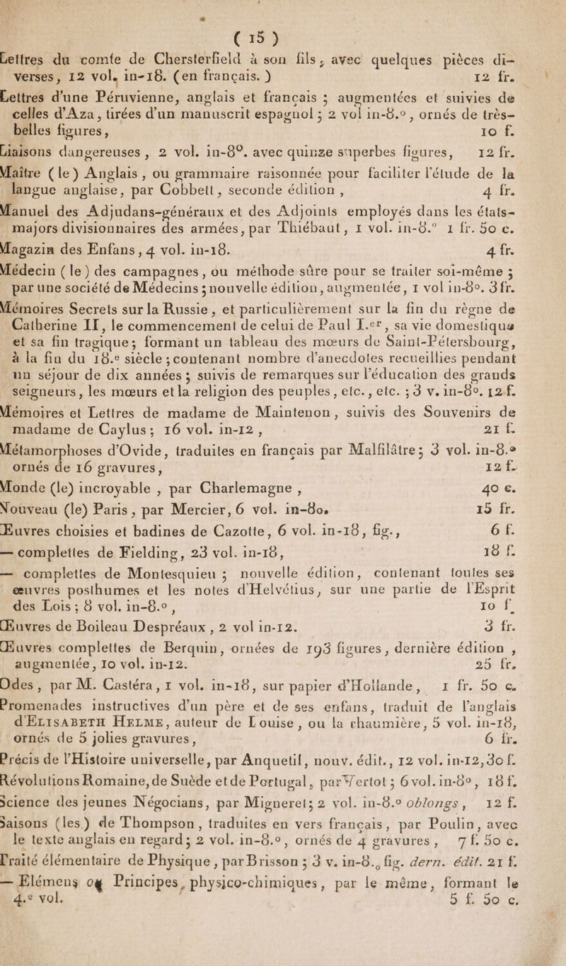 Lettres du comte de Chersterfield à son fils, avec quelques pièces di- verses, 12 vol. in-16. (en français. } 12 fr. Lettres d'une Péruvienne, anglais et français ; augmentées et suivies de celles d'Aza , tirées d’un manuscrit espagnol ; 2 vol in-8.0, ornés de très- belles figures, 16: Liaisons dangereuses , 2 vol. in-8°. avec quinze snperbes figures, 12 fr. Maître (le) Anglais, ou grammaire raisonnée pour faciliter l'étude de la es = ste A à langue anglaise, par Cobbett, seconde édition, A Manuel des Adjudans-généraux et des Adjoints employés dans les états- majors divisionnaires des armées, par Tluébaut, 1 vol. in-8.° 1 fr. 50 c. Magazin des Enfans , 4 vol. in-16. 4 fr. Médecin (le) des campagnes, ou méthode sûre pour se trailer soi-même ; par une société de Médecins ; nouvelle édition, augmentée, 1 vol in-80. 3 fr. Mémoires Secrets sur la Russie , et particulièrement sur La fin du règne de Catherine IE, le commencement de celui de Paul L.er, sa vie domestique et sa fin tragique; formant un tableau des mœurs de Saint-Pétersbourg, à la fin du 18.e siècle ; contenant nombre d’anecdotes recueillies pendant un séjour de dix années ; suivis de remarques sur l'éducation des grands seigneurs, les mœurs et la religion des peuples, elc., etc. ; 3 v.in-80. 12f Mémoires et Lettres de madame de Maintenon, suivis des Souvenirs de madame de Caylus; 16 vol. in-12, Ar Métamorphoses d'Ovide, traduites en français par Malfilâtre; 3 vol. in-8.° ornés de 16 gravures, 22 Monde (le) incroyable , par Charlemagne, | 40 €. Nouveau (le) Paris, par Mercier, 6 vol. in-8o, 15 fr. Euvres choisies et badines de Cazotte, 6 vol. in-18, fig., 6 f. — complettes de Fielding, 23 vol. in-16, 10 f. — complettes de Montesquieu ; nouvelle édition, contenant toutes ses œuvres posthumes et les notes d'Helvétius, sur une partie de l'Esprit des Lois ; 8 vol. in-8.o, 10 À, Œuvres de Boileau Despréaux , 2 vol in-12. dir Œuvres complettes de Berquin, ornées de 193 figures, dernière édition , augmentée, 10 vol. in-12. 25 fr Odes, par M. Castéra, 1 vol. in-18, sur papier d'Hoilande, 1 fr. 5o c. Promenades instructives d’un père et de ses enfans, traduit de l'anglais | D d'ELiSsABETH HELME, auteur de Louise, ou la chaumière, 5 vol. in-18, ornés de 5 Jolies gravures, 6 fr. Précis de l'Histoire universelle, par Anquetil, nouv. édit., 12 vol. in-12,3of. Révolutions Romaine, de Suède etde Portugal, par Wertot ; 6vol.in-6°, 18f. Science des jeunes Négocians, par Migneret; 2 vol. in-8.0 oblongs, 12 /f. Saisons (les) de Thompson, traduites en vers français, par Poulin, avec le texte anglais en regard; 2 vol. in-8.°, ornés de 4 gravures, 7f.5o c. Praité élémentaire de Physique , par Brisson ; 3 v.in-8., fig. dern. édit. 21 f. — Elémens og Principes, physico-chimiques, par le même, formant le 4.e vol. à À.20. 6)