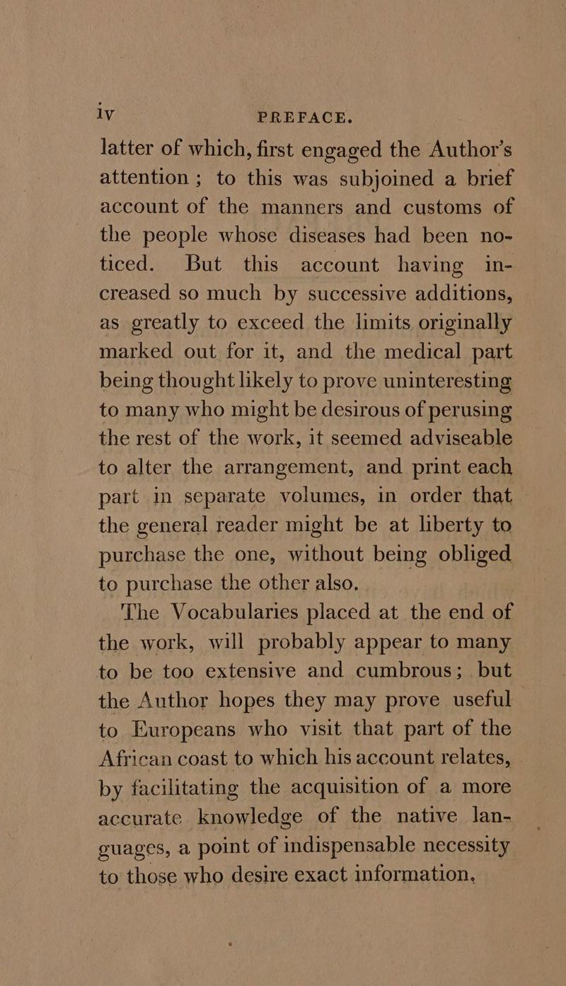 latter of which, first engaged the Author’s attention ; to this was subjoined a brief account of the manners and customs of the people whose diseases had been no- ticed. But this account having in- creased so much by successive additions, as greatly to exceed the limits originally marked out for it, and the medical part being thought likely to prove uninteresting to many who might be desirous of perusing the rest of the work, it seemed adviseable to alter the arrangement, and print each part in separate volumes, in order that the general reader might be at liberty to purchase the one, without being obliged to purchase the other also. The Vocabularies placed at the end of the work, will probably appear to many to be too extensive and cumbrous;_ but the Author hopes they may prove useful to Europeans who visit that part of the African coast to which his account relates, - by facilitating the acquisition of a more accurate knowledge of the native lan- guages, a point of indispensable necessity to those who desire exact information,