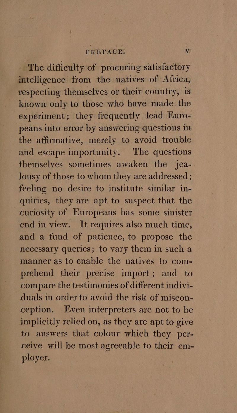 PREFACE. Vv _ The difficulty of procuring satisfactory intelligence from the natives of Africa, respecting themselves or their country, 1s known only to those who have made the experiment; they frequently lead Euro- peans into error by answering questions in the affirmative, merely to avoid trouble and escape importunity. The questions themselves sometimes awaken the jea-. lousy of those to whom they are addressed ; feeling no desire to institute similar in- quiries, they are apt to suspect that the curiosity of Europeans has some sinister end in view. It requires also much time, and a fund of patience, to propose the necessary queries; to vary them in such a manner as to enable the natives to com- prehend their precise import; and_ to compare the testimonies of different indivi- duals in order to avoid the risk of miscon- ception. Even interpreters are not to be | implicitly relied on, as they are apt to give to answers that colour which they per- ceive will be most agreeable to their em- ployer.
