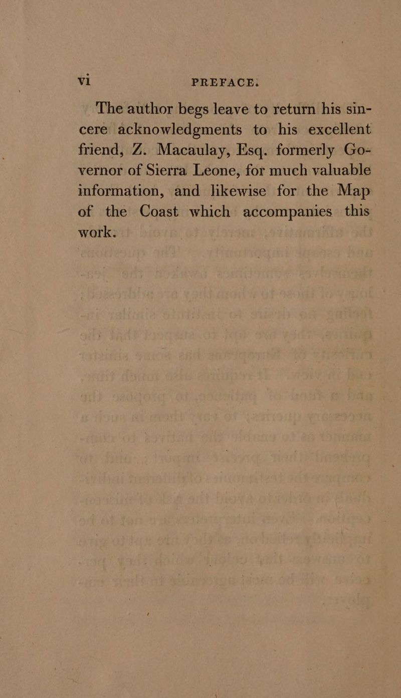 The author begs leave to return his sin- cere acknowledgments to his excellent friend, Z. Macaulay, Esq. formerly Go- vernor of Sierra Leone, for much valuable information, and likewise for the Map of the Coast which accompanies this work.