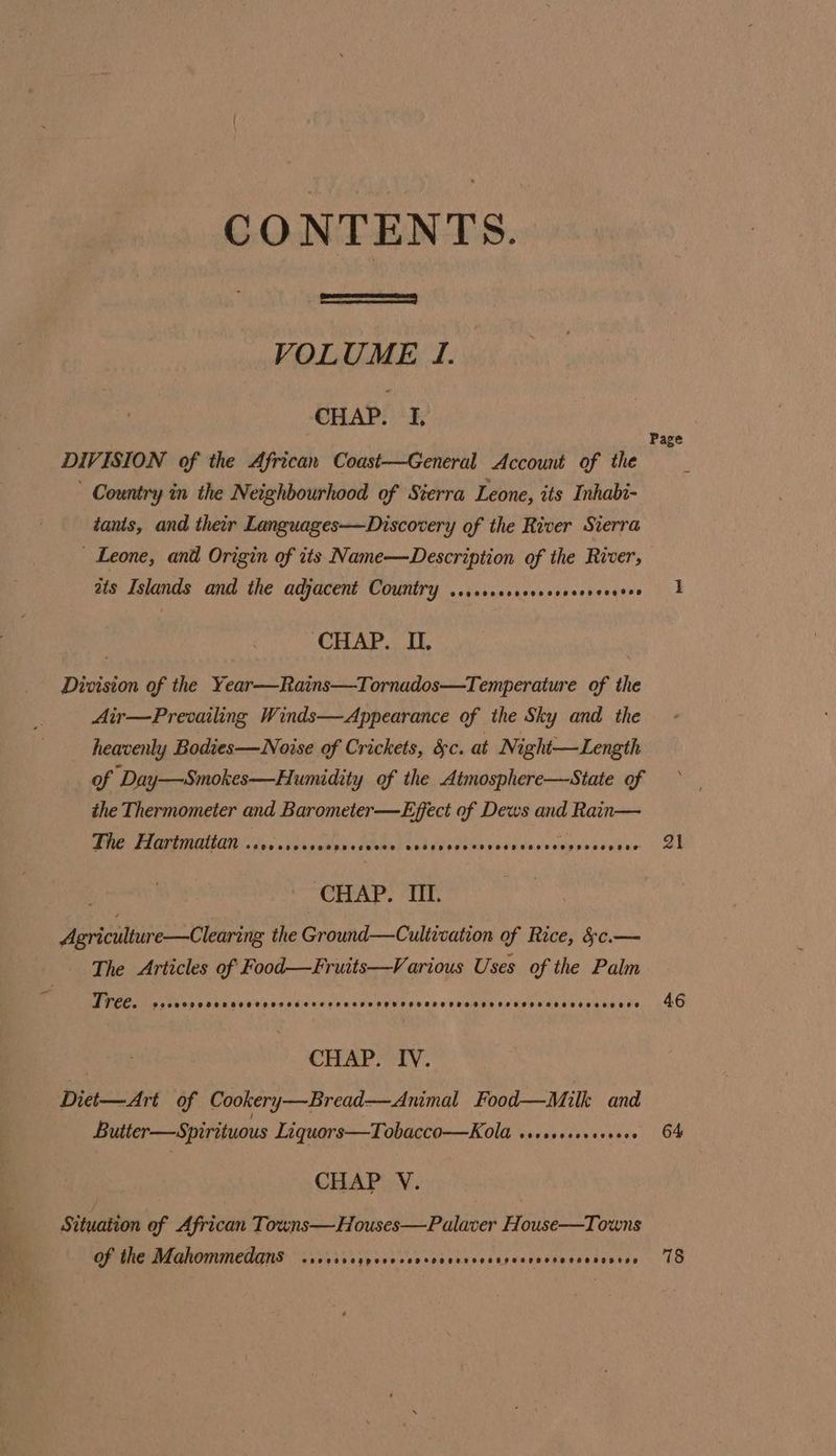 CONTENTS. VOLUME 1. CHAP. I, DIVISION of the African Coast—General Account of the ' Country in the Neighbourhood of Sierra Leone, its Inhabi- tants, and their Languages—Discovery of the River Sierra _ Leone, and Origin of its Name—Description of the River, ats Islands and the adjacent Country ..,.scsscceccoveorereses CHAP. II. Division of the Year—Rains—Tornados—Temperature of the Air—Prevailing Winds—Appearance of the Sky and the heavenly Bodies—Noise of Crickets, &amp;c. at Night—Length of Day—Smokes—Humidity of the Atmosphere—State of the Thermometer and Barometer —Effect of Dews and Rain— De Rearaie e UE PAR Ai de sph icvasbensesneseaonene CHAP. UT. Agriculture—Clearing the Ground—Cultivation of Rice, &amp;c.— The Articles of Food—Fruits—Various Uses of the Palm Tree. CP COO KODE D OOO L ORO HESSTSESEFSSOROOODO OPPOSED EOD OOS ODE OHS SER O00 CHAP. IV. Diet—Art of Cookery—Bread—Animal Food—Milk and Butter—Spirituous Liquors—Tobacco—Kola ssserssseseseee CHAP V. Situation of African Towns—Houses—Palaver House—Towns of the Mahommedans CC CH Be AS I eS I ea Page 21 46 64 78