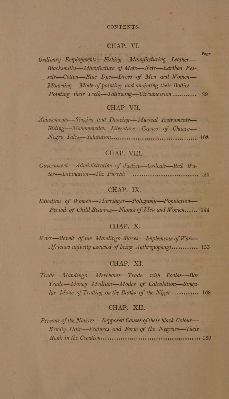 ; CHAP. VI. ire Page Ordinary Employments—Fishing—Manufacturing Leather— Blacksmiths—Manufacture of Mats—-Nets—Earthen Ves- _ sels—Cotion—Blue Dye—Dress of Men and Women— Mourning —Mode of painting and anointing their Bodies— Pointing their Teeth—Tatiowing—Circumcision -crs.cseeee 89 CHAP. VIL Amusements—Singing and Dancing—Musical Instruments— Riding—Muahommedan Liierature—Games of Chance— Negro Tales——-Salutaiton.sececcee CPC ececeHeeecessseRetretenecesete 108 CHAP. VIII. Government— Administration of Justice—Ordeals—Red Wa- ter—Divination—The Purrtth ~ .ccccccscccccccscscceceveceece 124 -, CHAP. TX. Situation of Women—Marriages—Polygamy—Population— Period of Child Bearing—Names of Men and Women,,,... 144 CHAP. X. Wars—Revolt of the Mandingo Slaves—Implements of War— Africans unjustly accused of being Anthropophagi«er sss» 153 CHAP. XI. Trade—Mandingo Merchants—Trade with Foolas—Bar » Trade—Money Medium—Medes of Calculation—Singu- lar Mode of Trading on the Banks of the Niger .+ecsce.ee 168 CHAP. XIL. Persons of the Naticves—Supposed Causes of their black Colour— Woolly Hair—Feaiures and Form of the Negroes—Their Rank in the Creation teosese PTT rt ee .