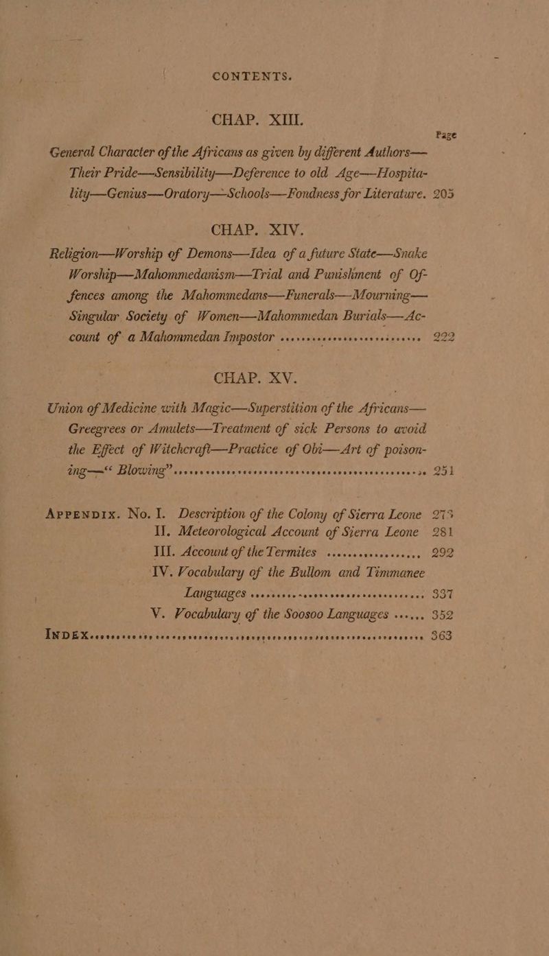CHAP. XIII. Page General Character of the Africans as given by different Authors— Their Pride—Sensibility—Deference to old Age—Hospita- lity—G enius—Oratory— Schools—Fondness for Literature. 205 CHAP. XIV. Religion—W orship of Demons—lIdea of a future State—Snake Worship—Mahommedanism—Trial and Punishment of Of- fences among the Mahommedans—Funerals—Mourning— Singular Society of Women—Mahommedan Burials— Ac- count of a Mahommedan Inypostor os++s+csecesecevases So. 922 CHAP. XV. Union of Medicine with Magic—Superstition of the Africans— Greegrees or Amulets—Treatment of sick Persons to avoid the Effect of Witchcrafi—Practice of Obi—Art of poison- ing—* Blowing” ssevscverseecscsevees seetes eesoveseeseseaeeseeer ae t© Gr i Apprenpix. No. I. Description of the Colony of Sierra Leone 275 I]. Meteorological Account of Sierra Leone 281 III. Account of the Termites ....... gehewanats: 292 IV. Vocabulary of the Bullom and Timmanee Languages COCKE SeO KM ESOHSESSS BFS FFF *H HPF eae Sad V. Vocabulary of the Soosoo Languages »...., 352 BUT Mcasee css soe OPP CAOSAHTODI TES CHOHOLO SED eFSaseRIPEASo THF SEKeHTCODECR 863