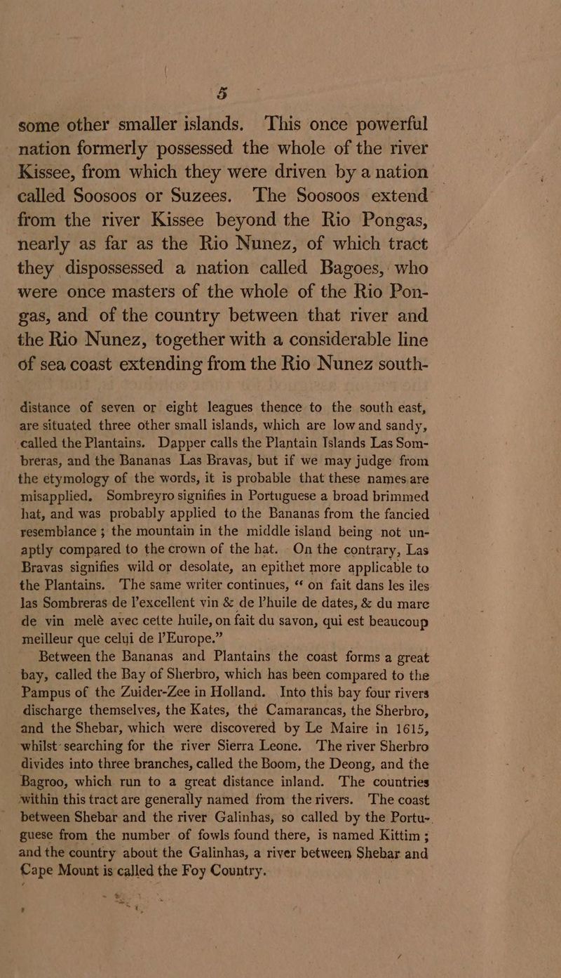 some other smaller islands. ‘This once powerful nation formerly possessed the whole of the river Kissee, from which they were driven by a nation — called Soosoos or Suzees. ‘The Soosoos extend from the river Kissee beyond the Rio Pongas, nearly as far as the Rio Nunez, of which tract they dispossessed a nation called Bagoes, who were once masters of the whole of the Rio Pon- gas, and of the country between that river and the Rio Nunez, together with a considerable line of sea coast extending from the Rio Nunez south- distance of seven or eight leagues thence to the south east, are situated three other small islands, which are low and sandy, called the Plantains. Dapper calls the Plantain Islands Las Som- breras, and the Bananas Las Bravas, but if we may judge from the etymology of the words, it is probable that these names.are misapplied. Sombreyro signifies in Portuguese a broad brimmed hat, and was probably applied to the Bananas from the fancied resemblance ; the mountain in the middle island being not un- aptly compared to the crown of the hat. On the contrary, Las Bravas signifies wild or desolate, an epithet more applicable to the Plantains. The same writer continues, “ on fait dans les iles las Sombreras de Vexcellent vin &amp; de Phuile de dates, &amp; du mare de vin melé avec cette huile, on fait du savon, qui est beaucoup meilleur que celyi de Europe.” Between the Bananas and Plantains the coast forms a great - bay, called the Bay of Sherbro, which has been compared to the Pampus of the Zuider-Zee in Holland. Into this bay four rivers discharge themselves, the Kates, thé Camarancas, the Sherbro, and the Shebar, which were discovered by Le Maire in 1615, whilst: searching for the river Sierra Leone. The river Sherbro divides into three branches, called the Boom, the Deong, and the Bagroo, which run to a great distance inland. The countries within this tract are generally named from the rivers. The coast between Shebar and the river Galinhas, so called by the Portu-. guese from the number of fowls found there, is named Kittim ; and the country about the Galinhas, a river between Shebar and Cape Mount is called the Foy Country. ~ bat many ; a
