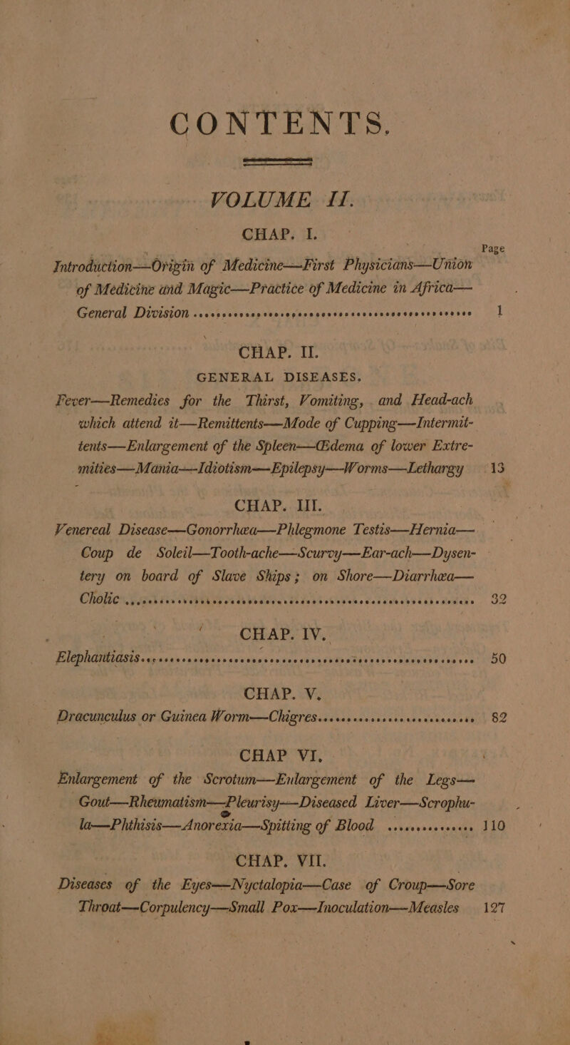 CONTENTS. VOLUME 1. CHAP. L. Introduction—Ovigin of Medicine—First Physicians—Union of Medicine und Magic—Practice of Medicine in Africa— General Division eeeeeoseeesee tee eepeecesesesaeeoseesegeteHees eeeoeo CHAP. II. GENERAL DISEASES. Fever—Remedies for the Thirst, Vomiting, . and Head-ach which attend it—Remittents—Mode of Cupping—Intermit- tents—Enlargement of the Spleen—Cidema of lower Extre- mities—Mania—Idiotism—Epilepsy—W orms—Lethargy CHAP. ILI. Venereal Disease—Gonorrhwa—Phlegmone Testis—Hernia— Page tery on board of Slave Ships; on Shore—Diarrhea— Cholic epee teeeoersesere eeeces SCeoeceseascess eo teosseseeeoeseeeeeoveeseaseeges ‘CHAP. IV. Elephantiasissecrsersesevsesscaccecees eeeeane eveeeoneee ese evescoeoeceense CHAP. V. Dracunculus or Guinea Worm—Chigres.sccesesecasceerereccevecee CHAP VI, Enlargement of the Scrotum—Enulargement of the Legs— Gout—Rheumatism—Pleurisy-—Diseased Liver—Scrophu- la—Phihisis— Anorexia—Spitting of Blood .sssseeevers | CHAP. VII. Diseases of the Eyes—Nyctalopia—Case of Croup—Sore Throat—Corpulency—Small. Pox—Inoculation— Measles 50 82 110 127