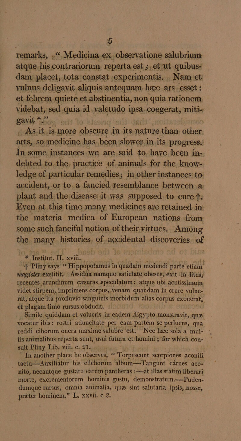 ‘anaes, mS Medicina.ex. observatione salubrium atque his contrariorum. reperta est 5,et ut quibus- dam, placet, tota constat .experimentis, . Nam et vulnus) deligayit aliquis antequam. hac ars. esset : et febrem quiete et abstinentia, non quia rationem videbat, sed quia id. palainde 3 ithe coegerat, miti- gavit *.” OR Sitcr | _ As. it,.is-more obsoure i in its eur than. shen ear SO: medicine has, been slower in its progress,’ In some instances we are said to. have been in-. debted. tothe, practice of animals for the know- ledge of particular remedies; in other instances: to accident, .or to.a fancied resemblance between a: plant and: the:disease’ it) was supposed to cure: Even. at this time many medicines are retained in: the materia medica of European nations from some such fanciful notion of their,virtues.. Among the APY, piston of..accidental discoveries. of: ‘ * dot Il. XVili, + Pliny says « Hippopotamus i in Guadati medendi parte oHshe shagisterexstitit: _Assidua namque satietate obesus, exit ‘in Titus, recentes. _arundinum cesuras. speculatum : atque ubi acutissimum videt stirpem, imprimens corpus, venam quandam in crure vulne- rat, atque'ita profluvio sanguinis morbidum alias corpus exonerat, et plagam limo rursus obducit. Simile quiddam.et volucris in eadem Agypto monstravit, qua yocatur ibis: rostri aduncitate per eam partem se perluéns, qua yeddi ciborum onera maxime salubre est. Nec hac sola. a mul- tis animalibus reperta sunt, usui futura et homini ; for which con- sult Pliny Lib. viii. c. 27. In another place he observes, xe Torpescunt scorpiones aconiti tactu——Auxiliatur his elleborum album—Tangunt carnes aco-= ~ nito, necantque gustatu earum pantheras :—at illas statim liberari morte, excrementorum hominis gustu, demonstratum.—Puden- dumque rursus, omnia animalia, que sint salutaria ipsis, nosse, preter hominem,” L, Xxvil. ¢ 2,