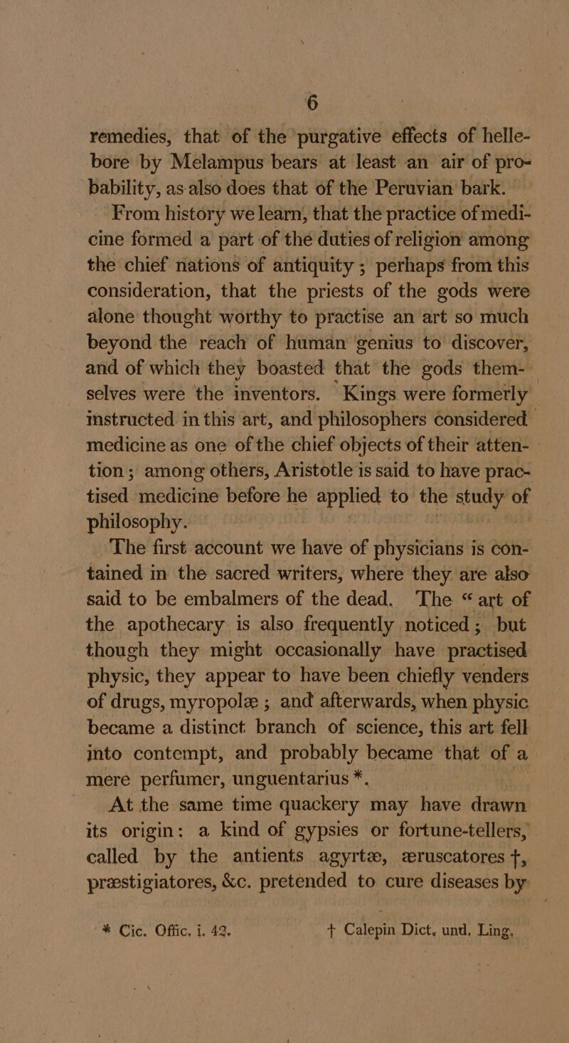 remedies, that of the purgative effects of helle- bore by Melampus bears at least an air of pro- bability, as also does that of the Peruvian’ bark. From history we learn, that the practice of medi- cine formed a part of the duties of religion among the chief nations of antiquity ; perhaps from this consideration, that the priests of the gods were alone thought worthy to practise an art so much beyond the reach of human ‘genius to discover, and of which they boasted that the gods them- selves were the inventors. Kings were formerly instructed in this art, anetlnnnesspher considered. medicine as one of the chief objects of their atten- tion; among others, Aristotle is said to have prac- till medicine before he applied to the aeuny i philosophy. The first account we have of physicians is con- tained in the sacred writers, where they are also said to be embalmers of the dead. The “art of the apothecary is also frequently noticed; but though they might occasionally have practised physic, they appear to have been chiefly venders of drugs, myropole ; and afterwards, when physic became a distinct branch of science, this art fell into contempt, and probably became that of a mere perfumer, unguentarius *. At the same time quackery may have drawn its origin: a kind of gypsies or fortune-tellers, called by the antients agyrtz, eruscatores +, prestigiatores, &amp;c. pretended to cure diseases by * Cic. Offic, i. 42. + Calepin Dict, und. Ling, —