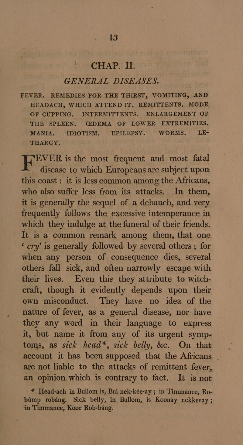 CHAP. IT. GENERAL DISEASES. FEVER. REMEDIES FOR THE THIRST, VOMITING, AND HEADACH, WHICH ATTEND IT. REMITTENTS. MODE OF CUPPING. INTERMITTENTS. ENLARGEMENT OF THE SPLEEN. CDEMA OF LOWER EXTREMITIES. MANIA. IDIOTISM. - EPILEPSY. WORMS, LE- THARGY. Noe is the most frequent and most fatal disease to which Europeans are subject upon this coast : it is less common among the Africans, who also suffer less from its attacks. In them, it is generally the sequel of a debauch, and very. frequently follows the excessive intemperance in which they indulge at the funeral of their friends. It is a common remark among them, that one ‘cry’ is generally followed by several others ; for when any person of consequence dies, several others fall sick, and often narrowly escape with their lives. Even this they attribute to witch- craft, though it evidently depends upon their own misconduct. They have no idea of the nature of fever, as a general disease, nor have they any word in their language to express it, but name it from any of its urgent symp- toms, as sick head*, sick belly, &amp;c. On that account it has been supposed that the Africans . are not liable to the attacks of remittent fever, an opinion which is contrary to fact. It is not * Head-ach in Bullom is, Bul nek-kée-ay ; in Timmanee, Ro- bimp robang. Sick belly, in Bullom, is Koonay nekkeeay ; in Timmanee, Koor Rob-bang.